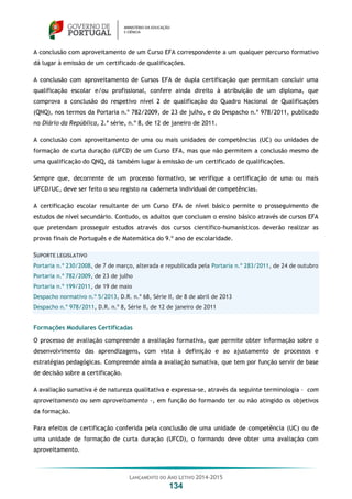 LANÇAMENTO DO ANO LETIVO 2014-2015
134
A conclusão com aproveitamento de um Curso EFA correspondente a um qualquer percurso formativo
dá lugar à emissão de um certificado de qualificações.
A conclusão com aproveitamento de Cursos EFA de dupla certificação que permitam concluir uma
qualificação escolar e/ou profissional, confere ainda direito à atribuição de um diploma, que
comprova a conclusão do respetivo nível 2 de qualificação do Quadro Nacional de Qualificações
(QNQ), nos termos da Portaria n.º 782/2009, de 23 de julho, e do Despacho n.º 978/2011, publicado
no Diário da República, 2.ª série, n.º 8, de 12 de janeiro de 2011.
A conclusão com aproveitamento de uma ou mais unidades de competências (UC) ou unidades de
formação de curta duração (UFCD) de um Curso EFA, mas que não permitem a conclusão mesmo de
uma qualificação do QNQ, dá também lugar à emissão de um certificado de qualificações.
Sempre que, decorrente de um processo formativo, se verifique a certificação de uma ou mais
UFCD/UC, deve ser feito o seu registo na caderneta individual de competências.
A certificação escolar resultante de um Curso EFA de nível básico permite o prosseguimento de
estudos de nível secundário. Contudo, os adultos que concluam o ensino básico através de cursos EFA
que pretendam prosseguir estudos através dos cursos científico-humanísticos deverão realizar as
provas finais de Português e de Matemática do 9.º ano de escolaridade.
SUPORTE LEGISLATIVO
Portaria n.º 230/2008, de 7 de março, alterada e republicada pela Portaria n.º 283/2011, de 24 de outubro
Portaria n.º 782/2009, de 23 de julho
Portaria n.º 199/2011, de 19 de maio
Despacho normativo n.º 5/2013, D.R. n.º 68, Série II, de 8 de abril de 2013
Despacho n.º 978/2011, D.R. n.º 8, Série II, de 12 de janeiro de 2011
Formações Modulares Certificadas
O processo de avaliação compreende a avaliação formativa, que permite obter informação sobre o
desenvolvimento das aprendizagens, com vista à definição e ao ajustamento de processos e
estratégias pedagógicas. Compreende ainda a avaliação sumativa, que tem por função servir de base
de decisão sobre a certificação.
A avaliação sumativa é de natureza qualitativa e expressa-se, através da seguinte terminologia – com
aproveitamento ou sem aproveitamento –, em função do formando ter ou não atingido os objetivos
da formação.
Para efeitos de certificação conferida pela conclusão de uma unidade de competência (UC) ou de
uma unidade de formação de curta duração (UFCD), o formando deve obter uma avaliação com
aproveitamento.
 