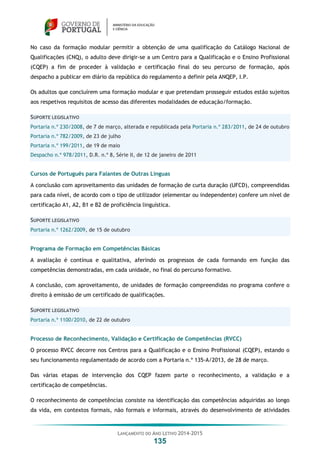 LANÇAMENTO DO ANO LETIVO 2014-2015
135
No caso da formação modular permitir a obtenção de uma qualificação do Catálogo Nacional de
Qualificações (CNQ), o adulto deve dirigir-se a um Centro para a Qualificação e o Ensino Profissional
(CQEP) a fim de proceder à validação e certificação final do seu percurso de formação, após
despacho a publicar em diário da república do regulamento a definir pela ANQEP, I.P.
Os adultos que concluírem uma formação modular e que pretendam prosseguir estudos estão sujeitos
aos respetivos requisitos de acesso das diferentes modalidades de educação/formação.
SUPORTE LEGISLATIVO
Portaria n.º 230/2008, de 7 de março, alterada e republicada pela Portaria n.º 283/2011, de 24 de outubro
Portaria n.º 782/2009, de 23 de julho
Portaria n.º 199/2011, de 19 de maio
Despacho n.º 978/2011, D.R. n.º 8, Série II, de 12 de janeiro de 2011
Cursos de Português para Falantes de Outras Línguas
A conclusão com aproveitamento das unidades de formação de curta duração (UFCD), compreendidas
para cada nível, de acordo com o tipo de utilizador (elementar ou independente) confere um nível de
certificação A1, A2, B1 e B2 de proficiência linguística.
SUPORTE LEGISLATIVO
Portaria n.º 1262/2009, de 15 de outubro
Programa de Formação em Competências Básicas
A avaliação é contínua e qualitativa, aferindo os progressos de cada formando em função das
competências demonstradas, em cada unidade, no final do percurso formativo.
A conclusão, com aproveitamento, de unidades de formação compreendidas no programa confere o
direito à emissão de um certificado de qualificações.
SUPORTE LEGISLATIVO
Portaria n.º 1100/2010, de 22 de outubro
Processo de Reconhecimento, Validação e Certificação de Competências (RVCC)
O processo RVCC decorre nos Centros para a Qualificação e o Ensino Profissional (CQEP), estando o
seu funcionamento regulamentado de acordo com a Portaria n.º 135-A/2013, de 28 de março.
Das várias etapas de intervenção dos CQEP fazem parte o reconhecimento, a validação e a
certificação de competências.
O reconhecimento de competências consiste na identificação das competências adquiridas ao longo
da vida, em contextos formais, não formais e informais, através do desenvolvimento de atividades
 