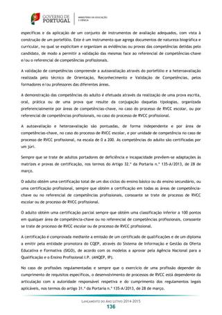 LANÇAMENTO DO ANO LETIVO 2014-2015
136
específicas e da aplicação de um conjunto de instrumentos de avaliação adequados, com vista à
construção de um portefólio. Este é um instrumento que agrega documentos de natureza biográfica e
curricular, no qual se explicitam e organizam as evidências ou provas das competências detidas pelo
candidato, de modo a permitir a validação das mesmas face ao referencial de competências-chave
e/ou o referencial de competências profissionais.
A validação de competências compreende a autoavaliação através do portefólio e a heteroavaliação
realizada pelo técnico de Orientação, Reconhecimento e Validação de Competências, pelos
formadores e/ou professores das diferentes áreas.
A demonstração das competências do adulto é efetuada através da realização de uma prova escrita,
oral, prática ou de uma prova que resulte da conjugação daquelas tipologias, organizada
preferencialmente por áreas de competências-chave, no caso do processo de RVCC escolar, ou por
referencial de competências profissionais, no caso do processo de RVCC profissional.
A autoavaliação e heteroavaliação são pontuadas, de forma independente e por área de
competências-chave, no caso do processo de RVCC escolar, e por unidade de competência no caso de
processo de RVCC profissional, na escala de 0 a 200. As competências do adulto são certificadas por
um júri.
Sempre que se trate de adultos portadores de deficiência e incapacidade prevêem-se adaptações às
matrizes e provas de certificação, nos termos do Artigo 32.º da Portaria n.º 135-A/2013, de 28 de
março.
O adulto obtém uma certificação total de um dos ciclos do ensino básico ou do ensino secundário, ou
uma certificação profissional, sempre que obtém a certificação em todas as áreas de competência-
chave ou no referencial de competências profissionais, consoante se trate de processo de RVCC
escolar ou de processo de RVCC profissional.
O adulto obtém uma certificação parcial sempre que obtém uma classificação inferior a 100 pontos
em qualquer área de competência-chave ou no referencial de competências profissionais, consoante
se trate de processo de RVCC escolar ou de processo de RVCC profissional.
A certificação é comprovada mediante a emissão de um certificado de qualificações e de um diploma
a emitir pela entidade promotora do CQEP, através do Sistema de Informação e Gestão da Oferta
Educativa e Formativa (SIGO), de acordo com os modelos a aprovar pela Agência Nacional para a
Qualificação e o Ensino Profissional I.P. (ANQEP, IP).
No caso de profissões regulamentadas e sempre que o exercício de uma profissão depender do
cumprimento de requisitos específicos, o desenvolvimento de processos de RVCC está dependente da
articulação com a autoridade responsável respetiva e do cumprimento dos regulamentos legais
aplicáveis, nos termos do artigo 31.º da Portaria n.º 135-A/2013, de 28 de março.
 
