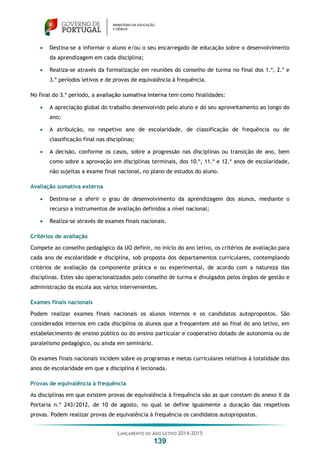 LANÇAMENTO DO ANO LETIVO 2014-2015
139
 Destina-se a informar o aluno e/ou o seu encarregado de educação sobre o desenvolvimento
da aprendizagem em cada disciplina;
 Realiza-se através da formalização em reuniões do conselho de turma no final dos 1.º, 2.º e
3.º períodos letivos e de provas de equivalência à frequência.
No final do 3.º período, a avaliação sumativa interna tem como finalidades:
 A apreciação global do trabalho desenvolvido pelo aluno e do seu aproveitamento ao longo do
ano;
 A atribuição, no respetivo ano de escolaridade, de classificação de frequência ou de
classificação final nas disciplinas;
 A decisão, conforme os casos, sobre a progressão nas disciplinas ou transição de ano, bem
como sobre a aprovação em disciplinas terminais, dos 10.º, 11.º e 12.º anos de escolaridade,
não sujeitas a exame final nacional, no plano de estudos do aluno.
Avaliação sumativa externa
 Destina-se a aferir o grau de desenvolvimento da aprendizagem dos alunos, mediante o
recurso a instrumentos de avaliação definidos a nível nacional;
 Realiza-se através de exames finais nacionais.
Critérios de avaliação
Compete ao conselho pedagógico da UO definir, no início do ano letivo, os critérios de avaliação para
cada ano de escolaridade e disciplina, sob proposta dos departamentos curriculares, contemplando
critérios de avaliação da componente prática e ou experimental, de acordo com a natureza das
disciplinas. Estes são operacionalizados pelo conselho de turma e divulgados pelos órgãos de gestão e
administração da escola aos vários intervenientes.
Exames finais nacionais
Podem realizar exames finais nacionais os alunos internos e os candidatos autopropostos. São
considerados internos em cada disciplina os alunos que a frequentem até ao final do ano letivo, em
estabelecimento de ensino público ou do ensino particular e cooperativo dotado de autonomia ou de
paralelismo pedagógico, ou ainda em seminário.
Os exames finais nacionais incidem sobre os programas e metas curriculares relativos à totalidade dos
anos de escolaridade em que a disciplina é lecionada.
Provas de equivalência à frequência
As disciplinas em que existem provas de equivalência à frequência são as que constam do anexo X da
Portaria n.º 243/2012, de 10 de agosto, no qual se define igualmente a duração das respetivas
provas. Podem realizar provas de equivalência à frequência os candidatos autopropostos.
 