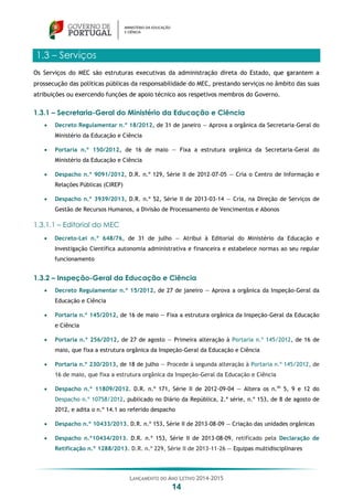 LANÇAMENTO DO ANO LETIVO 2014-2015
14
1.3 – Serviços
Os Serviços do MEC são estruturas executivas da administração direta do Estado, que garantem a
prossecução das políticas públicas da responsabilidade do MEC, prestando serviços no âmbito das suas
atribuições ou exercendo funções de apoio técnico aos respetivos membros do Governo.
1.3.1 – Secretaria-Geral do Ministério da Educação e Ciência
 Decreto Regulamentar n.º 18/2012, de 31 de janeiro — Aprova a orgânica da Secretaria-Geral do
Ministério da Educação e Ciência
 Portaria n.º 150/2012, de 16 de maio — Fixa a estrutura orgânica da Secretaria-Geral do
Ministério da Educação e Ciência
 Despacho n.º 9091/2012, D.R. n.º 129, Série II de 2012-07-05 — Cria o Centro de Informação e
Relações Públicas (CIREP)
 Despacho n.º 3939/2013, D.R. n.º 52, Série II de 2013-03-14 — Cria, na Direção de Serviços de
Gestão de Recursos Humanos, a Divisão de Processamento de Vencimentos e Abonos
1.3.1.1 – Editorial do MEC
 Decreto-Lei n.º 648/76, de 31 de julho — Atribui à Editorial do Ministério da Educação e
Investigação Científica autonomia administrativa e financeira e estabelece normas ao seu regular
funcionamento
1.3.2 – Inspeção-Geral da Educação e Ciência
 Decreto Regulamentar n.º 15/2012, de 27 de janeiro — Aprova a orgânica da Inspeção-Geral da
Educação e Ciência
 Portaria n.º 145/2012, de 16 de maio — Fixa a estrutura orgânica da Inspeção-Geral da Educação
e Ciência
 Portaria n.º 256/2012, de 27 de agosto — Primeira alteração à Portaria n.º 145/2012, de 16 de
maio, que fixa a estrutura orgânica da Inspeção-Geral da Educação e Ciência
 Portaria n.º 230/2013, de 18 de julho — Procede à segunda alteração à Portaria n.º 145/2012, de
16 de maio, que fixa a estrutura orgânica da Inspeção-Geral da Educação e Ciência
 Despacho n.º 11809/2012. D.R. n.º 171, Série II de 2012-09-04 — Altera os n.os
5, 9 e 12 do
Despacho n.º 10758/2012, publicado no Diário da República, 2.ª série, n.º 153, de 8 de agosto de
2012, e adita o n.º 14.1 ao referido despacho
 Despacho n.º 10433/2013. D.R. n.º 153, Série II de 2013-08-09 — Criação das unidades orgânicas
 Despacho n.º10434/2013. D.R. n.º 153, Série II de 2013-08-09, retificado pela Declaração de
Retificação n.º 1288/2013. D.R. n.º 229, Série II de 2013-11-26 — Equipas multidisciplinares
 