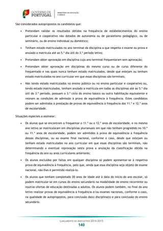 LANÇAMENTO DO ANO LETIVO 2014-2015
140
São considerados autopropostos os candidatos que:
 Pretendam validar os resultados obtidos na frequência de estabelecimentos do ensino
particular e cooperativo não dotados de autonomia ou de paralelismo pedagógico, ou de
seminário, ou de ensino individual ou doméstico;
 Tenham estado matriculados no ano terminal da disciplina a que respeita o exame ou prova e
anulado a matrícula até ao 5.º dia útil do 3.º período letivo;
 Pretendam obter aprovação em disciplina cujo ano terminal frequentaram sem aprovação;
 Pretendam obter aprovação em disciplinas do mesmo curso ou de curso diferente do
frequentado e nas quais nunca tenham estado matriculados, desde que estejam ou tenham
estado matriculados no ano curricular em que essas disciplinas são terminais;
 Não tendo estado matriculados no ensino público ou no ensino particular e cooperativo ou,
tendo estado matriculados, tenham anulado a matrícula em todas as disciplinas até ao 5.º dia
útil do 3.º período, possuam o 3.º ciclo do ensino básico ou outra habilitação equivalente e
reúnam as condições de admissão à prova de equivalência à frequência. Estes candidatos
podem ser admitidos à prestação de provas de equivalência à frequência dos 11.º e 12.º anos
de escolaridade.
Situações especiais a assinalar:
 Os alunos que se encontram a frequentar o 11.º ou o 12.º anos de escolaridade, e no mesmo
ano letivo se matricularam em disciplinas plurianuais em que não tenham progredido no 10.º
ou 11.º anos de escolaridade, podem ser admitidos à prova de equivalência à frequência
dessas disciplinas, ou ao exame final nacional, conforme o caso, desde que estejam ou
tenham estado matriculados no ano curricular em que essas disciplinas são terminais, não
determinando a eventual reprovação nesta prova a anulação da classificação obtida na
frequência do ano ou anos curriculares anteriores;
 Os alunos excluídos por faltas em qualquer disciplina só podem apresentar-se à respetiva
prova de equivalência à frequência, pelo que, ainda que essa disciplina seja objeto de exame
nacional, não lhes é permitido realizá-lo.
 Os alunos que tenham completado 20 anos de idade até à data do início do ano escolar, só
podem matricular-se em cursos do ensino secundário na modalidade de ensino recorrente ou
noutras ofertas de educação destinadas a adultos. Os alunos podem também, no final do ano
letivo realizar provas de equivalência à frequência e/ou exames nacionais, conforme o caso,
na qualidade de autopropostos, para conclusão da(s) disciplina(s) e para conclusão do ensino
secundário.
 