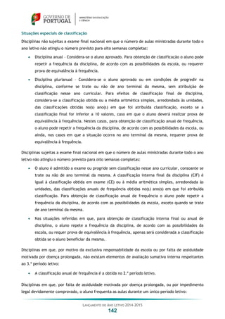LANÇAMENTO DO ANO LETIVO 2014-2015
142
Situações especiais de classificação
Disciplinas não sujeitas a exame final nacional em que o número de aulas ministradas durante todo o
ano letivo não atingiu o número previsto para oito semanas completas:
 Disciplina anual – Considera-se o aluno aprovado. Para obtenção de classificação o aluno pode
repetir a frequência da disciplina, de acordo com as possibilidades da escola, ou requerer
prova de equivalência à frequência.
 Disciplina plurianual – Considera-se o aluno aprovado ou em condições de progredir na
disciplina, conforme se trate ou não de ano terminal da mesma, sem atribuição de
classificação nesse ano curricular. Para efeitos de classificação final de disciplina,
considera-se a classificação obtida ou a média aritmética simples, arredondada às unidades,
das classificações obtidas no(s) ano(s) em que foi atribuída classificação, exceto se a
classificação final for inferior a 10 valores, caso em que o aluno deverá realizar prova de
equivalência à frequência. Nestes casos, para obtenção de classificação anual de frequência,
o aluno pode repetir a frequência da disciplina, de acordo com as possibilidades da escola, ou
ainda, nos casos em que a situação ocorra no ano terminal da mesma, requerer prova de
equivalência à frequência.
Disciplinas sujeitas a exame final nacional em que o número de aulas ministradas durante todo o ano
letivo não atingiu o número previsto para oito semanas completas:
 O aluno é admitido a exame ou progride sem classificação nesse ano curricular, consoante se
trate ou não de ano terminal da mesma. A classificação interna final da disciplina (CIF) é
igual à classificação obtida em exame (CE) ou à média aritmética simples, arredondada às
unidades, das classificações anuais de frequência obtidas no(s) ano(s) em que foi atribuída
classificação. Para obtenção de classificação anual de frequência o aluno pode repetir a
frequência da disciplina, de acordo com as possibilidades da escola, exceto quando se trate
de ano terminal da mesma.
 Nas situações referidas em que, para obtenção de classificação interna final ou anual de
disciplina, o aluno repete a frequência da disciplina, de acordo com as possibilidades da
escola, ou requer prova de equivalência à frequência, apenas será considerada a classificação
obtida se o aluno beneficiar da mesma.
Disciplinas em que, por motivo da exclusiva responsabilidade da escola ou por falta de assiduidade
motivada por doença prolongada, não existam elementos de avaliação sumativa interna respeitantes
ao 3.º período letivo:
 A classificação anual de frequência é a obtida no 2.º período letivo.
Disciplinas em que, por falta de assiduidade motivada por doença prolongada, ou por impedimento
legal devidamente comprovado, o aluno frequenta as aulas durante um único período letivo:
 