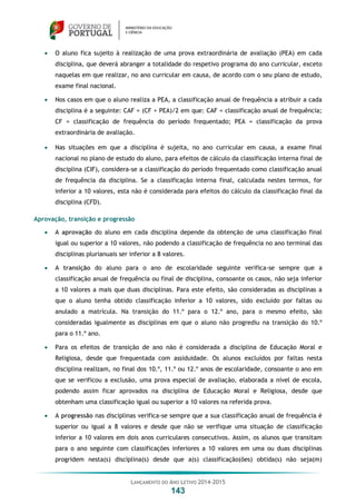 LANÇAMENTO DO ANO LETIVO 2014-2015
143
 O aluno fica sujeito à realização de uma prova extraordinária de avaliação (PEA) em cada
disciplina, que deverá abranger a totalidade do respetivo programa do ano curricular, exceto
naquelas em que realizar, no ano curricular em causa, de acordo com o seu plano de estudo,
exame final nacional.
 Nos casos em que o aluno realiza a PEA, a classificação anual de frequência a atribuir a cada
disciplina é a seguinte: CAF = (CF + PEA)/2 em que: CAF = classificação anual de frequência;
CF = classificação de frequência do período frequentado; PEA = classificação da prova
extraordinária de avaliação.
 Nas situações em que a disciplina é sujeita, no ano curricular em causa, a exame final
nacional no plano de estudo do aluno, para efeitos de cálculo da classificação interna final de
disciplina (CIF), considera-se a classificação do período frequentado como classificação anual
de frequência da disciplina. Se a classificação interna final, calculada nestes termos, for
inferior a 10 valores, esta não é considerada para efeitos do cálculo da classificação final da
disciplina (CFD).
Aprovação, transição e progressão
 A aprovação do aluno em cada disciplina depende da obtenção de uma classificação final
igual ou superior a 10 valores, não podendo a classificação de frequência no ano terminal das
disciplinas plurianuais ser inferior a 8 valores.
 A transição do aluno para o ano de escolaridade seguinte verifica-se sempre que a
classificação anual de frequência ou final de disciplina, consoante os casos, não seja inferior
a 10 valores a mais que duas disciplinas. Para este efeito, são consideradas as disciplinas a
que o aluno tenha obtido classificação inferior a 10 valores, sido excluído por faltas ou
anulado a matrícula. Na transição do 11.º para o 12.º ano, para o mesmo efeito, são
consideradas igualmente as disciplinas em que o aluno não progrediu na transição do 10.º
para o 11.º ano.
 Para os efeitos de transição de ano não é considerada a disciplina de Educação Moral e
Religiosa, desde que frequentada com assiduidade. Os alunos excluídos por faltas nesta
disciplina realizam, no final dos 10.º, 11.º ou 12.º anos de escolaridade, consoante o ano em
que se verificou a exclusão, uma prova especial de avaliação, elaborada a nível de escola,
podendo assim ficar aprovados na disciplina de Educação Moral e Religiosa, desde que
obtenham uma classificação igual ou superior a 10 valores na referida prova.
 A progressão nas disciplinas verifica-se sempre que a sua classificação anual de frequência é
superior ou igual a 8 valores e desde que não se verifique uma situação de classificação
inferior a 10 valores em dois anos curriculares consecutivos. Assim, os alunos que transitam
para o ano seguinte com classificações inferiores a 10 valores em uma ou duas disciplinas
progridem nesta(s) disciplina(s) desde que a(s) classificação(ões) obtida(s) não seja(m)
 
