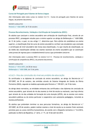 LANÇAMENTO DO ANO LETIVO 2014-2015
149
Cursos de Português para Falantes de Outras Línguas
(Ver informações sobre estes cursos no número 5.2.7.3 - Cursos de português para falantes de outras
línguas, do presente documento).
SUPORTE LEGISLATIVO
Portaria n.º 1262/2009, de 15 de outubro
Processo Reconhecimento, Validação e Certificação de Competências (RVCC)
Os adultos que concluam o ensino secundário sem atribuição de classificação final, através de um
processo RVCC, prosseguem estudos para o ensino superior ao abrigo da Deliberação n.º 1650/2008,
de 13 de junho, a qual, no seu artigo 1.º, determina que: Para efeitos de candidatura ao ensino
superior, a classificação final do curso do ensino secundário a atribuir aos estudantes cuja conclusão
e certificação de nível secundário não inclua essa classificação, é a que resulta da classificação, ou
da média das classificações obtidas nos exames nacionais do ensino secundário que se constituam
como provas de ingresso para o estabelecimento/curso a que pretendem concorrer.
(Ver informações sobre o processo RVCC no número 5.2.7.4 - Processo de reconhecimento, validação e
certificação de competências (RVCC), do presente documento).
SUPORTE LEGISLATIVO
Portaria n.º 135-A/2013, de 28 de março
Deliberação n.º 1650/2008, de 13 de junho
6.5.6.3 – Vias de conclusão do nível secundário de educação
Os certificados e os diplomas de conclusão do ensino secundário, ao abrigo do Decreto-Lei n.º
357/2007, de 29 de outubro, são emitidos através do Sistema Integrado de Gestão da Oferta
Formativa (SIGO), segundo os modelos aprovados pela Portaria n.º 199/2011, de 19 de maio.
Ao abrigo deste normativo, as entidades emissoras dos certificados e dos diplomas de conclusão do
ensino secundário, quer através da via dos exames (a nível de escola ou nacionais, caso haja oferta)
quer através da via das unidades de formação de curta duração (UFCD), são as escolas com ensino
secundário públicas ou do ensino particular e cooperativo com autonomia pedagógica, incluindo as
escolas profissionais.
Os adultos que pretendam terminar os seus percursos formativos, ao abrigo do Decreto-Lei n.º
357/2007, de 29 de outubro, podem realizar exames a nível de escola ou os exames finais nacionais
previstos para os cursos científico-humanísticos, de acordo com o Despacho normativo n.º 5-A/2014,
publicado no Diário da República, 2.ª série, n.º 71, de 10 de abril de 2014.
 
