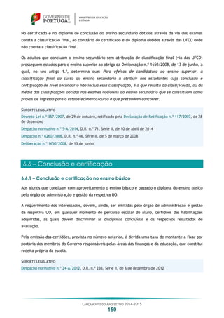 LANÇAMENTO DO ANO LETIVO 2014-2015
150
No certificado e no diploma de conclusão do ensino secundário obtidos através da via dos exames
consta a classificação final, ao contrário do certificado e do diploma obtidos através das UFCD onde
não consta a classificação final.
Os adultos que concluam o ensino secundário sem atribuição de classificação final (via das UFCD)
prosseguem estudos para o ensino superior ao abrigo da Deliberação n.º 1650/2008, de 13 de junho, a
qual, no seu artigo 1.º, determina que: Para efeitos de candidatura ao ensino superior, a
classificação final do curso do ensino secundário a atribuir aos estudantes cuja conclusão e
certificação de nível secundário não inclua essa classificação, é a que resulta da classificação, ou da
média das classificações obtidas nos exames nacionais do ensino secundário que se constituam como
provas de ingresso para o estabelecimento/curso a que pretendem concorrer.
SUPORTE LEGISLATIVO
Decreto-Lei n.º 357/2007, de 29 de outubro, retificado pela Declaração de Retificação n.º 117/2007, de 28
de dezembro
Despacho normativo n.º 5-A/2014, D.R. n.º 71, Série II, de 10 de abril de 2014
Despacho n.º 6260/2008, D.R. n.º 46, Série II, de 5 de março de 2008
Deliberação n.º 1650/2008, de 13 de junho
6.6 – Conclusão e certificação
6.6.1 – Conclusão e certificação no ensino básico
Aos alunos que concluam com aproveitamento o ensino básico é passado o diploma do ensino básico
pelo órgão de administração e gestão da respetiva UO.
A requerimento dos interessados, devem, ainda, ser emitidas pelo órgão de administração e gestão
da respetiva UO, em qualquer momento do percurso escolar do aluno, certidões das habilitações
adquiridas, as quais devem discriminar as disciplinas concluídas e os respetivos resultados de
avaliação.
Pela emissão das certidões, prevista no número anterior, é devida uma taxa de montante a fixar por
portaria dos membros do Governo responsáveis pelas áreas das finanças e da educação, que constitui
receita própria da escola.
SUPORTE LEGISLATIVO
Despacho normativo n.º 24-A/2012, D.R. n.º 236, Série II, de 6 de dezembro de 2012
 