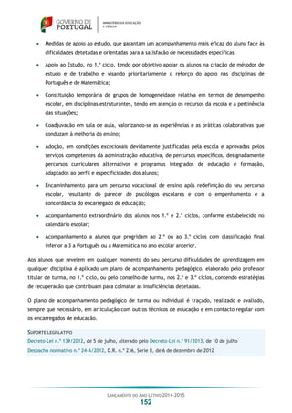 LANÇAMENTO DO ANO LETIVO 2014-2015
152
 Medidas de apoio ao estudo, que garantam um acompanhamento mais eficaz do aluno face às
dificuldades detetadas e orientadas para a satisfação de necessidades específicas;
 Apoio ao Estudo, no 1.º ciclo, tendo por objetivo apoiar os alunos na criação de métodos de
estudo e de trabalho e visando prioritariamente o reforço do apoio nas disciplinas de
Português e de Matemática;
 Constituição temporária de grupos de homogeneidade relativa em termos de desempenho
escolar, em disciplinas estruturantes, tendo em atenção os recursos da escola e a pertinência
das situações;
 Coadjuvação em sala de aula, valorizando-se as experiências e as práticas colaborativas que
conduzam à melhoria do ensino;
 Adoção, em condições excecionais devidamente justificadas pela escola e aprovadas pelos
serviços competentes da administração educativa, de percursos específicos, designadamente
percursos curriculares alternativos e programas integrados de educação e formação,
adaptados ao perfil e especificidades dos alunos;
 Encaminhamento para um percurso vocacional de ensino após redefinição do seu percurso
escolar, resultante do parecer de psicólogos escolares e com o empenhamento e a
concordância do encarregado de educação;
 Acompanhamento extraordinário dos alunos nos 1.º e 2.º ciclos, conforme estabelecido no
calendário escolar;
 Acompanhamento a alunos que progridam ao 2.º ou ao 3.º ciclos com classificação final
inferior a 3 a Português ou a Matemática no ano escolar anterior.
Aos alunos que revelem em qualquer momento do seu percurso dificuldades de aprendizagem em
qualquer disciplina é aplicado um plano de acompanhamento pedagógico, elaborado pelo professor
titular de turma, no 1.º ciclo, ou pelo conselho de turma, nos 2.º e 3.º ciclos, contendo estratégias
de recuperação que contribuam para colmatar as insuficiências detetadas.
O plano de acompanhamento pedagógico de turma ou individual é traçado, realizado e avaliado,
sempre que necessário, em articulação com outros técnicos de educação e em contacto regular com
os encarregados de educação.
SUPORTE LEGISLATIVO
Decreto-Lei n.º 139/2012, de 5 de julho, alterado pelo Decreto-Lei n.º 91/2013, de 10 de julho
Despacho normativo n.º 24-A/2012, D.R. n.º 236, Série II, de 6 de dezembro de 2012
 