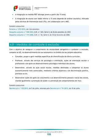 LANÇAMENTO DO ANO LETIVO 2014-2015
155
 A integração na medida PIEF abrange jovens a partir dos 15 anos;
 A integração de alunos com idade inferior a 15 anos depende de análise casuística, efetuada
pelos técnicos de intervenção local (TIL), em colaboração com o MEC.
SUPORTE LEGISLATIVO
Portaria n.º 272/2012, de 4 de setembro
Despacho conjunto n.º 948/2003, D.R. n.º 223, Série II, de 26 de setembro de 2003
Despacho conjunto n.º 171/2006, D.R. n.º 30, Série II, de 10 de fevereiro de 2006
6.8 – Medidas de combate à exclusão
Com o objetivo de assegurar o cumprimento da escolaridade obrigatória e combater a exclusão,
compete às UO, no desenvolvimento da sua autonomia e no âmbito do seu projeto educativo:
 Conceber, propor e gerir medidas específicas de diversificação da oferta curricular;
 Promover, através dos serviços de psicologia e orientação, ações de orientação escolar e
profissional e de apoio ao desenvolvimento psicológico individual dos alunos;
 Desenvolver, através da ação social escolar, medidas destinadas a compensar os alunos
economicamente mais carenciados, mediante critérios objetivos e de discriminação positiva,
previstos na lei;
 Desenvolver ações de apoio ao crescimento e ao desenvolvimento pessoal e social dos alunos,
visando igualmente a promoção da saúde e a prevenção de comportamentos de risco.
SUPORTE LEGISLATIVO
Decreto-Lei n.º 139/2012, de 5 de julho, alterado pelo Decreto-Lei n.º 91/2013, de 10 de julho
 