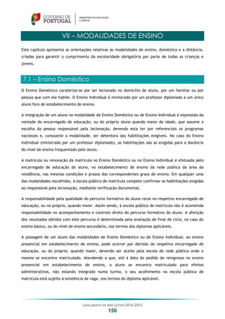 LANÇAMENTO DO ANO LETIVO 2014-2015
156
VII – MODALIDADES DE ENSINO
Este capítulo apresenta as orientações relativas às modalidades de ensino, doméstico e a distância,
criadas para garantir o cumprimento da escolaridade obrigatória por parte de todas as crianças e
jovens.
7.1 – Ensino Doméstico
O Ensino Doméstico carateriza-se por ser lecionado no domicílio de aluno, por um familiar ou por
pessoa que com ele habite. O Ensino Individual é ministrado por um professor diplomado a um único
aluno fora de estabelecimento de ensino.
A integração de um aluno na modalidade de Ensino Doméstico ou de Ensino Individual é expressão da
vontade do encarregado de educação, ou do próprio aluno quando maior de idade, que assume a
escolha da pessoa responsável pela lecionação, devendo esta ter por referenciais os programas
nacionais e, consoante a modalidade, ser detentora das habilitações exigíveis. No caso do Ensino
Individual (ministrado por um professor diplomado), as habilitações são as exigidas para a docência
do nível de ensino frequentado pelo aluno.
A matrícula ou renovação da matrícula no Ensino Doméstico ou no Ensino Individual é efetuada pelo
encarregado de educação do aluno, no estabelecimento de ensino da rede pública da área da
residência, nas mesmas condições e prazos dos correspondentes graus de ensino. Em qualquer uma
das modalidades escolhidas, à escola pública de matrícula compete confirmar as habilitações exigidas
ao responsável pela lecionação, mediante verificação documental.
A responsabilidade pela qualidade do percurso formativo do aluno recai no respetivo encarregado de
educação, ou no próprio, quando maior. Assim sendo, à escola pública de matrícula não é acometida
responsabilidade no acompanhamento e controlo direto do percurso formativo do aluno. A aferição
dos resultados obtidos com este percurso é determinada pela avaliação de final de ciclo, no caso do
ensino básico, ou do nível de ensino secundário, nos termos dos diplomas aplicáveis.
A passagem de um aluno das modalidades de Ensino Doméstico ou de Ensino Individual, ao ensino
presencial em estabelecimento de ensino, pode ocorrer por decisão do respetivo encarregado de
educação, ou do próprio, quando maior, devendo ser aceite pela escola de rede pública onde o
mesmo se encontre matriculado. Atendendo a que, até à data do pedido de reingresso no ensino
presencial em estabelecimento de ensino, o aluno se encontra matriculado para efeitos
administrativos, não estando integrado numa turma, o seu acolhimento na escola pública de
matrícula está sujeito à existência de vaga, nos termos do diploma aplicável.
 