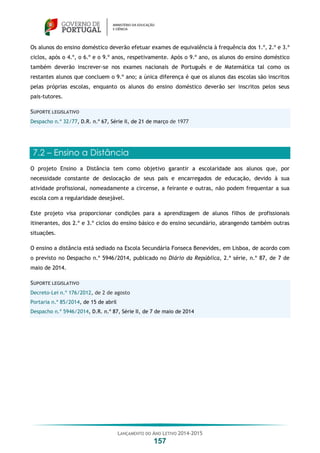 LANÇAMENTO DO ANO LETIVO 2014-2015
157
Os alunos do ensino doméstico deverão efetuar exames de equivalência à frequência dos 1.º, 2.º e 3.º
ciclos, após o 4.º, o 6.º e o 9.º anos, respetivamente. Após o 9.º ano, os alunos do ensino doméstico
também deverão inscrever-se nos exames nacionais de Português e de Matemática tal como os
restantes alunos que concluem o 9.º ano; a única diferença é que os alunos das escolas são inscritos
pelas próprias escolas, enquanto os alunos do ensino doméstico deverão ser inscritos pelos seus
pais-tutores.
SUPORTE LEGISLATIVO
Despacho n.º 32/77, D.R. n.º 67, Série II, de 21 de março de 1977
7.2 – Ensino a Distância
O projeto Ensino a Distância tem como objetivo garantir a escolaridade aos alunos que, por
necessidade constante de deslocação de seus pais e encarregados de educação, devido à sua
atividade profissional, nomeadamente a circense, a feirante e outras, não podem frequentar a sua
escola com a regularidade desejável.
Este projeto visa proporcionar condições para a aprendizagem de alunos filhos de profissionais
itinerantes, dos 2.º e 3.º ciclos do ensino básico e do ensino secundário, abrangendo também outras
situações.
O ensino a distância está sediado na Escola Secundária Fonseca Benevides, em Lisboa, de acordo com
o previsto no Despacho n.º 5946/2014, publicado no Diário da República, 2.ª série, n.º 87, de 7 de
maio de 2014.
SUPORTE LEGISLATIVO
Decreto-Lei n.º 176/2012, de 2 de agosto
Portaria n.º 85/2014, de 15 de abril
Despacho n.º 5946/2014, D.R. n.º 87, Série II, de 7 de maio de 2014
 