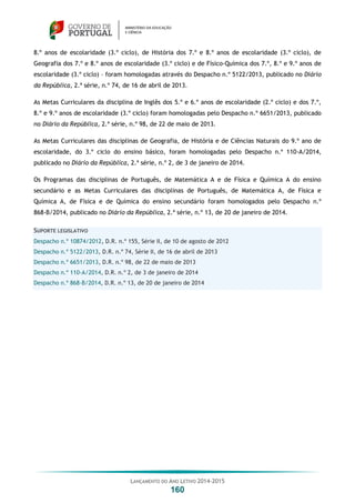 LANÇAMENTO DO ANO LETIVO 2014-2015
160
8.º anos de escolaridade (3.º ciclo), de História dos 7.º e 8.º anos de escolaridade (3.º ciclo), de
Geografia dos 7.º e 8.º anos de escolaridade (3.º ciclo) e de Físico-Química dos 7.º, 8.º e 9.º anos de
escolaridade (3.º ciclo) – foram homologadas através do Despacho n.º 5122/2013, publicado no Diário
da República, 2.ª série, n.º 74, de 16 de abril de 2013.
As Metas Curriculares da disciplina de Inglês dos 5.º e 6.º anos de escolaridade (2.º ciclo) e dos 7.º,
8.º e 9.º anos de escolaridade (3.º ciclo) foram homologadas pelo Despacho n.º 6651/2013, publicado
no Diário da República, 2.ª série, n.º 98, de 22 de maio de 2013.
As Metas Curriculares das disciplinas de Geografia, de História e de Ciências Naturais do 9.º ano de
escolaridade, do 3.º ciclo do ensino básico, foram homologadas pelo Despacho n.º 110-A/2014,
publicado no Diário da República, 2.ª série, n.º 2, de 3 de janeiro de 2014.
Os Programas das disciplinas de Português, de Matemática A e de Física e Química A do ensino
secundário e as Metas Curriculares das disciplinas de Português, de Matemática A, de Física e
Química A, de Física e de Química do ensino secundário foram homologados pelo Despacho n.º
868-B/2014, publicado no Diário da República, 2.ª série, n.º 13, de 20 de janeiro de 2014.
SUPORTE LEGISLATIVO
Despacho n.º 10874/2012, D.R. n.º 155, Série II, de 10 de agosto de 2012
Despacho n.º 5122/2013, D.R. n.º 74, Série II, de 16 de abril de 2013
Despacho n.º 6651/2013, D.R. n.º 98, de 22 de maio de 2013
Despacho n.º 110-A/2014, D.R. n.º 2, de 3 de janeiro de 2014
Despacho n.º 868-B/2014, D.R. n.º 13, de 20 de janeiro de 2014
 