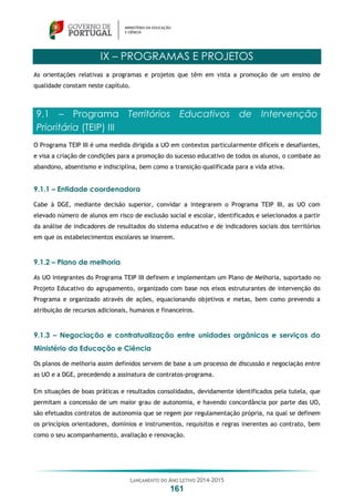 LANÇAMENTO DO ANO LETIVO 2014-2015
161
IX – PROGRAMAS E PROJETOS
As orientações relativas a programas e projetos que têm em vista a promoção de um ensino de
qualidade constam neste capítulo.
9.1 – Programa Territórios Educativos de Intervenção
Prioritária (TEIP) III
O Programa TEIP III é uma medida dirigida a UO em contextos particularmente difíceis e desafiantes,
e visa a criação de condições para a promoção do sucesso educativo de todos os alunos, o combate ao
abandono, absentismo e indisciplina, bem como a transição qualificada para a vida ativa.
9.1.1 – Entidade coordenadora
Cabe à DGE, mediante decisão superior, convidar a integrarem o Programa TEIP III, as UO com
elevado número de alunos em risco de exclusão social e escolar, identificados e selecionados a partir
da análise de indicadores de resultados do sistema educativo e de indicadores sociais dos territórios
em que os estabelecimentos escolares se inserem.
9.1.2 – Plano de melhoria
As UO integrantes do Programa TEIP III definem e implementam um Plano de Melhoria, suportado no
Projeto Educativo do agrupamento, organizado com base nos eixos estruturantes de intervenção do
Programa e organizado através de ações, equacionando objetivos e metas, bem como prevendo a
atribuição de recursos adicionais, humanos e financeiros.
9.1.3 – Negociação e contratualização entre unidades orgânicas e serviços do
Ministério da Educação e Ciência
Os planos de melhoria assim definidos servem de base a um processo de discussão e negociação entre
as UO e a DGE, precedendo a assinatura de contratos-programa.
Em situações de boas práticas e resultados consolidados, devidamente identificados pela tutela, que
permitam a concessão de um maior grau de autonomia, e havendo concordância por parte das UO,
são efetuados contratos de autonomia que se regem por regulamentação própria, na qual se definem
os princípios orientadores, domínios e instrumentos, requisitos e regras inerentes ao contrato, bem
como o seu acompanhamento, avaliação e renovação.
 