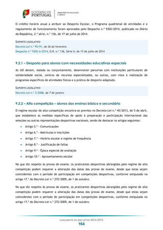 LANÇAMENTO DO ANO LETIVO 2014-2015
164
O crédito horário anual a atribuir ao Desporto Escolar, o Programa quadrienal de atividades e o
regulamento de funcionamento foram aprovados pelo Despacho n.º 9302/2014, publicado no Diário
da República, 2.ª série, n.º 136, de 17 de julho de 2014.
SUPORTE LEGISLATIVO
Decreto-Lei n.º 95/91, de 26 de fevereiro
Despacho n.º 9302-A/2014, D.R. n.º 136, Série II, de 17 de julho de 2014
9.2.1 – Desporto para alunos com necessidades educativas especiais
As UO devem, isolada ou conjuntamente, desenvolver parcerias com instituições particulares de
solidariedade social, centros de recursos especializados, ou outras, com vista à realização de
programas específicos de atividades físicas e a prática de desporto adaptado.
SUPORTE LEGISLATIVO
Decreto-Lei n.º 3/2008, de 7 de janeiro
9.2.2 – Alta competição – alunos dos ensinos básico e secundário
O regime escolar de alta competição encontra-se previsto no Decreto-Lei n.º 45/2013, de 5 de abril,
que estabelece as medidas específicas de apoio à preparação e participação internacional das
seleções ou outras representações desportivas nacionais, sendo de destacar os artigos seguintes:
 Artigo 5.º - Comunicações
 Artigo 6.º - Matrículas e inscrições
 Artigo 7.º - Horário escolar e regime de frequência
 Artigo 8.º - Justificação de faltas
 Artigo 9.º - Época especial de avaliação
 Artigo 10.º - Aproveitamento escolar
No que diz respeito às provas de exame, os praticantes desportivos abrangidos pelo regime de alta
competição podem requerer a alteração das datas das provas de exame, desde que estas sejam
coincidentes com o período de participação em competições desportivas, conforme estipulado no
artigo 17.º do Decreto-Lei n.º 272/2009, de 1 de outubro.
No que diz respeito às provas de exame, os praticantes desportivos abrangidos pelo regime de alta
competição podem requerer a alteração das datas das provas de exame, desde que estas sejam
coincidentes com o período de participação em competições desportivas, conforme estipulado no
artigo 17.º do Decreto-Lei n.º 272/2009, de 1 de outubro.
 