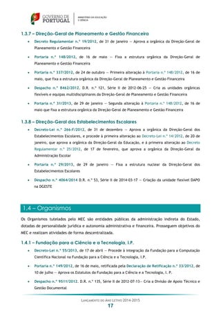 LANÇAMENTO DO ANO LETIVO 2014-2015
17
1.3.7 – Direção-Geral de Planeamento e Gestão Financeira
 Decreto Regulamentar n.º 19/2012, de 31 de janeiro — Aprova a orgânica da Direção-Geral de
Planeamento e Gestão Financeira
 Portaria n.º 148/2012, de 16 de maio — Fixa a estrutura orgânica da Direção-Geral de
Planeamento e Gestão Financeira
 Portaria n.º 337/2012, de 24 de outubro — Primeira alteração à Portaria n.º 148/2012, de 16 de
maio, que fixa a estrutura orgânica da Direção-Geral de Planeamento e Gestão Financeira
 Despacho n.º 8462/2012. D.R. n.º 121, Série II de 2012-06-25 — Cria as unidades orgânicas
flexíveis e equipas multidisciplinares da Direção-Geral de Planeamento e Gestão Financeira
 Portaria n.º 31/2013, de 29 de janeiro — Segunda alteração à Portaria n.º 148/2012, de 16 de
maio que fixa a estrutura orgânica da Direção-Geral de Planeamento e Gestão Financeira
1.3.8 – Direção-Geral dos Estabelecimentos Escolares
 Decreto-Lei n.º 266-F/2012, de 31 de dezembro — Aprova a orgânica da Direção-Geral dos
Estabelecimentos Escolares, e procede à primeira alteração ao Decreto-Lei n.º 14/2012, de 20 de
janeiro, que aprova a orgânica da Direção-Geral da Educação, e à primeira alteração ao Decreto
Regulamentar n.º 25/2012, de 17 de fevereiro, que aprova a orgânica da Direção-Geral da
Administração Escolar
 Portaria n.º 29/2013, de 29 de janeiro — Fixa a estrutura nuclear da Direção-Geral dos
Estabelecimentos Escolares
 Despacho n.º 4064/2014 D.R. n.º 53, Série II de 2014-03-17 — Criação da unidade flexível DAPO
na DGESTE
1.4 – Organismos
Os Organismos tutelados pelo MEC são entidades públicas da administração indireta do Estado,
dotadas de personalidade jurídica e autonomia administrativa e financeira. Prosseguem objetivos do
MEC e realizam atividades de forma descentralizada.
1.4.1 – Fundação para a Ciência e a Tecnologia, I.P.
 Decreto-Lei n.º 55/2013, de 17 de abril — Procede à integração da Fundação para a Computação
Científica Nacional na Fundação para a Ciência e a Tecnologia, I.P.
 Portaria n.º 149/2012, de 16 de maio, retificada pela Declaração de Retificação n.º 33/2012, de
10 de julho — Aprova os Estatutos da Fundação para a Ciência e a Tecnologia, I. P.
 Despacho n.º 9511/2012. D.R. n.º 135, Série II de 2012-07-13— Cria a Divisão de Apoio Técnico e
Gestão Documental
 