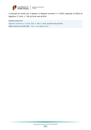 LANÇAMENTO DO ANO LETIVO 2014-2015
171
é calculado de acordo com o disposto no Despacho normativo n.º 6/2014, publicado no Diário da
República, 2.ª série, n.º 100, de 26 de maio de 2014.
SUPORTE LEGISLATIVO
Despacho normativo n.º 6/2014, D.R. n.º 100, 2.ª série, de 26 de maio de 2014
Página eletrónica da DGE/MEC – http://www.dge.mec.pt/
 