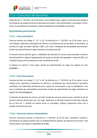LANÇAMENTO DO ANO LETIVO 2014-2015
174
11.2 – Concursos de docentes
O Decreto-Lei n.º 132/2012, de 27 de junho, na sua redação atual, regula os concursos para seleção e
recrutamento de pessoal docente da educação pré-escolar e dos ensinos básico e secundário. Prevê,
ainda, os procedimentos necessários à operacionalização da mobilidade de docentes.
Necessidades permanentes
11.2.1 – Concurso interno
Concurso previsto nos artigos 5.º, 21.º e 22.º do Decreto-Lei n.º 132/2012, de 27 de junho, com a
nova redação, destinado a educadores de infância e a professores dos ensinos básico e secundário, já
providos em lugar de quadro (QA/QE e QZP), com vista à satisfação das necessidades permanentes,
através do preenchimento de vagas existentes nos quadros das UO.
O concurso interno permite agora a mobilidade dos docentes de carreira que pretendam concorrer
simultaneamente a vagas de agrupamentos de escolas ou escolas não agrupadas e vagas dos QZP, por
transição de grupo de recrutamento ou por transferência de UO.
O ingresso na carreira é feito agora através do preenchimento de vagas nos quadros de zona
pedagógica.
11.2.2 – Concurso externo
Concurso previsto nos artigos 5.º, 23.º e 24.º do Decreto-Lei n.º 132/2012, de 27 de junho, na sua
redação atual, destinado a educadores de infância e a professores dos ensinos básico e secundário
(candidatos com habilitação profissional para o grupo de recrutamento a que se candidatam), com
vista à satisfação das necessidades permanentes através do preenchimento de vagas existentes nos
quadros de zonas pedagógicas.
A colocação de docentes de carreira, providos através do concurso externo anual, mantém-se até ao
primeiro concurso interno que vier a ter lugar, desde que na UO onde o docente tenha sido colocado
até ao final do 1.º período em horário anual ou incompleto, subsista componente letiva com a
duração mínima de seis horas.
11.2.3 – Concurso externo extraordinário
Concurso excecional previsto no Decreto-Lei n.º 60/2014, de 22 de abril, destinado à seleção e
recrutamento de pessoal docente para os estabelecimentos públicos de educação pré-escolar e dos
ensinos básico e secundário na dependência do MEC.
 