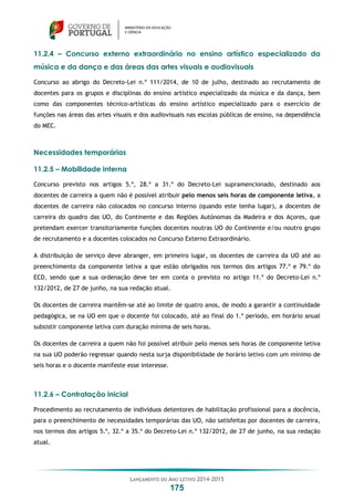 LANÇAMENTO DO ANO LETIVO 2014-2015
175
11.2.4 – Concurso externo extraordinário no ensino artístico especializado da
música e da dança e das áreas das artes visuais e audiovisuais
Concurso ao abrigo do Decreto-Lei n.º 111/2014, de 10 de julho, destinado ao recrutamento de
docentes para os grupos e disciplinas do ensino artístico especializado da música e da dança, bem
como das componentes técnico-artísticas do ensino artístico especializado para o exercício de
funções nas áreas das artes visuais e dos audiovisuais nas escolas públicas de ensino, na dependência
do MEC.
Necessidades temporárias
11.2.5 – Mobilidade interna
Concurso previsto nos artigos 5.º, 28.º a 31.º do Decreto-Lei supramencionado, destinado aos
docentes de carreira a quem não é possível atribuir pelo menos seis horas de componente letiva, a
docentes de carreira não colocados no concurso interno (quando este tenha lugar), a docentes de
carreira do quadro das UO, do Continente e das Regiões Autónomas da Madeira e dos Açores, que
pretendam exercer transitoriamente funções docentes noutras UO do Continente e/ou noutro grupo
de recrutamento e a docentes colocados no Concurso Externo Extraordinário.
A distribuição de serviço deve abranger, em primeiro lugar, os docentes de carreira da UO até ao
preenchimento da componente letiva a que estão obrigados nos termos dos artigos 77.º e 79.º do
ECD, sendo que a sua ordenação deve ter em conta o previsto no artigo 11.º do Decreto-Lei n.º
132/2012, de 27 de junho, na sua redação atual.
Os docentes de carreira mantêm-se até ao limite de quatro anos, de modo a garantir a continuidade
pedagógica, se na UO em que o docente foi colocado, até ao final do 1.º período, em horário anual
subsistir componente letiva com duração mínima de seis horas.
Os docentes de carreira a quem não foi possível atribuir pelo menos seis horas de componente letiva
na sua UO poderão regressar quando nesta surja disponibilidade de horário letivo com um mínimo de
seis horas e o docente manifeste esse interesse.
11.2.6 – Contratação inicial
Procedimento ao recrutamento de indivíduos detentores de habilitação profissional para a docência,
para o preenchimento de necessidades temporárias das UO, não satisfeitas por docentes de carreira,
nos termos dos artigos 5.º, 32.º a 35.º do Decreto-Lei n.º 132/2012, de 27 de junho, na sua redação
atual.
 