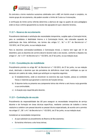 LANÇAMENTO DO ANO LETIVO 2014-2015
176
Os contratos a termo resolutivo sucessivos celebrados com o MEC em horário anual e completo, no
mesmo grupo de recrutamento, não podem exceder o limite de 5 anos ou 4 renovações.
A verificação do limite acima referido determina a abertura de vaga no quadro de zona pedagógica
onde se situa o último agrupamento ou escola não agrupada em que o docente lecionou.
11.2.7 – Reserva de recrutamento
Procedimento destinado à satisfação das necessidades temporárias, surgidas após a Contração Inicial,
para os candidatos à Mobilidade Interna e à Contratação Inicial, não colocados aquando da
publicitação das listas definitivas, nos termos dos artigos 5.º, 36.º e 37.º do Decreto-Lei n.º
132/2012, de 27 de junho, na sua redação atual.
Para os docentes contratados/candidatos à Contratação Inicial, a reserva tem lugar até 31 de
dezembro; para os docentes de carreira decorre durante todo o ano escolar, conforme o disposto nos
artigos 5.º, 36.º e 37.º do Decreto-Lei n.º 132/2012, de 27 de junho, na sua redação atual.
11.2.8 – Consolidação da mobilidade
Procedimento previsto no artigo 48.º do Decreto-Lei n.º 132/2012, de 27 de junho, na sua redação
atual, destinado a docentes que são portadores de deficiência visual total, amblíopes ou que se
deslocam em cadeira de rodas, desde que satisfaçam os requisitos seguintes:
a) O estabelecimento, onde se encontram no exercício das suas funções, possua as condições
físicas e materiais que garantam o exercício de funções letivas;
b) O docente tenha no presente ano componente letiva não inferior a seis horas e seja garantida
a sua continuidade;
c) A situação seja requerida pelo docente.
11.2.9 – Contratação de escola
Procedimento da responsabilidade das UO para assegurar as necessidades temporárias de serviço
docente e de formação em áreas técnicas específicas, mediante contratos de trabalho a termo
resolutivo a celebrar com pessoal docente ou pessoal técnico especializado, de acordo com o previsto
nos artigos 5.º, 38.º a 41.º do Decreto-Lei n.º 132/2012, de 27 de junho, na sua redação atual.
Consideram-se necessidades temporárias:
 As que subsistam ao procedimento da Reserva de Recrutamento;
 Os horários inferiores a oito horas letivas;
 