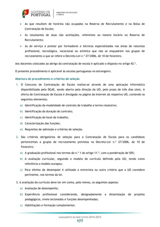 LANÇAMENTO DO ANO LETIVO 2014-2015
177
 As que resultem de horários não ocupados na Reserva de Recrutamento e na Bolsa de
Contratação de Escola;
 As resultantes de duas não aceitações, referentes ao mesmo horário na Reserva de
Recrutamento;
 As do serviço a prestar por formadores e técnicos especializados nas áreas de natureza
profissional, tecnológica, vocacional ou artística que não se enquadrem nos grupos de
recrutamento a que se refere o Decreto-Lei n.º 27/2006, de 10 de fevereiro.
Aos docentes colocados ao abrigo da contratação de escola é aplicado o disposto no artigo 42.º.
O presente procedimento é aplicável às escolas portuguesas no estrangeiro.
Abertura do procedimento e critérios de seleção
1. O Concurso de Contratação de Escola realiza-se através de uma aplicação informática
disponibilizada pela DGAE, sendo aberto pela direção da UO, pelo prazo de três dias úteis. A
oferta de Contratação de Escola é divulgada na página da Internet da respetiva UO, contendo os
seguintes elementos:
a) Identificação da modalidade de contrato de trabalho a termo resolutivo;
b) Identificação da duração do contrato;
c) Identificação do local de trabalho;
d) Caracterização das funções;
e) Requisitos de admissão e critérios de seleção.
2. São critérios obrigatórios de seleção para a Contratação de Escola para os candidatos
pertencentes a grupos de recrutamento previstos no Decreto-Lei n.º 27/2006, de 10 de
Fevereiro:
a) A graduação profissional nos termos do n.º 1 do artigo 11.º, com a ponderação de 50%;
b) A avaliação curricular, seguindo o modelo de currículo definido pela UO, tendo como
referência o modelo europeu;
c) Para efeitos de desempate é utilizada a entrevista ou outro critério que a UO considere
pertinente, nos termos da lei.
3. A avaliação do currículo deve ter em conta, pelo menos, os seguintes aspetos:
a) Avaliação de desempenho;
b) Experiência profissional considerando, designadamente a dinamização de projetos
pedagógicos, níveis lecionados e funções desempenhadas;
c) Habilitações e formação complementar.
 