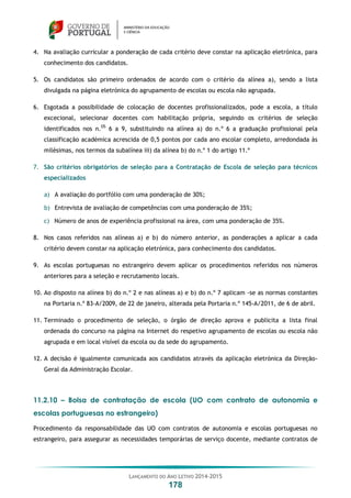 LANÇAMENTO DO ANO LETIVO 2014-2015
178
4. Na avaliação curricular a ponderação de cada critério deve constar na aplicação eletrónica, para
conhecimento dos candidatos.
5. Os candidatos são primeiro ordenados de acordo com o critério da alínea a), sendo a lista
divulgada na página eletrónica do agrupamento de escolas ou escola não agrupada.
6. Esgotada a possibilidade de colocação de docentes profissionalizados, pode a escola, a título
excecional, selecionar docentes com habilitação própria, seguindo os critérios de seleção
identificados nos n.OS
6 a 9, substituindo na alínea a) do n.º 6 a graduação profissional pela
classificação académica acrescida de 0,5 pontos por cada ano escolar completo, arredondada às
milésimas, nos termos da subalínea iii) da alínea b) do n.º 1 do artigo 11.º
7. São critérios obrigatórios de seleção para a Contratação de Escola de seleção para técnicos
especializados
a) A avaliação do portfólio com uma ponderação de 30%;
b) Entrevista de avaliação de competências com uma ponderação de 35%;
c) Número de anos de experiência profissional na área, com uma ponderação de 35%.
8. Nos casos referidos nas alíneas a) e b) do número anterior, as ponderações a aplicar a cada
critério devem constar na aplicação eletrónica, para conhecimento dos candidatos.
9. As escolas portuguesas no estrangeiro devem aplicar os procedimentos referidos nos números
anteriores para a seleção e recrutamento locais.
10. Ao disposto na alínea b) do n.º 2 e nas alíneas a) e b) do n.º 7 aplicam -se as normas constantes
na Portaria n.º 83-A/2009, de 22 de janeiro, alterada pela Portaria n.º 145-A/2011, de 6 de abril.
11. Terminado o procedimento de seleção, o órgão de direção aprova e publicita a lista final
ordenada do concurso na página na Internet do respetivo agrupamento de escolas ou escola não
agrupada e em local visível da escola ou da sede do agrupamento.
12. A decisão é igualmente comunicada aos candidatos através da aplicação eletrónica da Direção-
Geral da Administração Escolar.
11.2.10 – Bolsa de contratação de escola (UO com contrato de autonomia e
escolas portuguesas no estrangeiro)
Procedimento da responsabilidade das UO com contratos de autonomia e escolas portuguesas no
estrangeiro, para assegurar as necessidades temporárias de serviço docente, mediante contratos de
 
