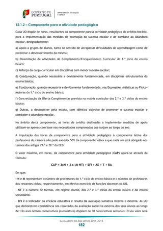 LANÇAMENTO DO ANO LETIVO 2014-2015
182
12.1.2 – Componente para a atividade pedagógica
Cada UO dispõe de horas, resultantes da componente para a atividade pedagógica do crédito horário,
para a implementação das medidas de promoção do sucesso escolar e de combate ao abandono
escolar, designadamente:
a) Apoio a grupos de alunos, tanto no sentido de ultrapassar dificuldades de aprendizagem como de
potenciar o desenvolvimento da mesma;
b) Dinamização de Atividades de Complemento/Enriquecimento Curricular do 1.º ciclo do ensino
básico;
c) Reforço da carga curricular em disciplinas com menor sucesso escolar;
d) Coadjuvação, quando necessária e devidamente fundamentada, em disciplinas estruturantes do
ensino básico;
e) Coadjuvação, quando necessária e devidamente fundamentada, nas Expressões Artísticas ou Físico-
Motoras do 1.º ciclo do ensino básico;
f) Concretização da Oferta Complementar prevista na matriz curricular dos 2.º e 3.º ciclos do ensino
básico;
g) Outras, a desenvolver pela escola, com idêntico objetivo de promover o sucesso escolar e
combater o abandono escolar.
No âmbito desta componente, as horas de crédito destinadas a implementar medidas de apoio
utilizam-se apenas com base nas necessidades comprovadas que surjam ao longo do ano.
A imputação das horas da componente para a atividade pedagógica à componente letiva dos
professores de carreira não pode exceder 50% da componente letiva a que cada um está obrigado nos
termos dos artigos 77.º e 79.º do ECD.
O valor máximo, em horas, da componente para atividade pedagógica (CAP) apura-se através da
fórmula:
CAP = 3xN + 2 x (M-NT) + EFI + AE + T + RA
Em que:
- N e M representam o número de professores do 1.º ciclo do ensino básico e o número de professores
dos restantes ciclos, respetivamente, em efetivo exercício de funções docentes na UO.
- NT é o número de turmas, em regime diurno, dos 2.º e 3.º ciclos do ensino básico e do ensino
secundário.
- EFI é o indicador da eficácia educativa e resulta da avaliação sumativa interna e externa. As UO
que demonstrem consistência nos resultados da avaliação sumativa externa dos seus alunos ao longo
de três anos letivos consecutivos (cumulativo) dispõem de 30 horas letivas semanais. O seu valor será
 