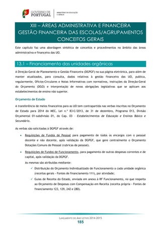 LANÇAMENTO DO ANO LETIVO 2014-2015
185
XIII – ÁREAS ADMINISTRATIVA E FINANCEIRA
GESTÃO FINANCEIRA DAS ESCOLAS/AGRUPAMENTOS
CONCEITOS GERAIS
Este capítulo faz uma abordagem sintética de conceitos e procedimentos no âmbito das áreas
administrativa e financeira das UO.
13.1 – Financiamento das unidades orgânicas
A Direção-Geral de Planeamento e Gestão Financeira (DGPGF) na sua página eletrónica, para além de
manter atualizados, para consulta, dados relativos à gestão financeira das UO, publica,
regularmente, Ofícios-Circulares e Notas Informativas com normativos, instruções da Direção-Geral
do Orçamento (DGO) e interpretação de novas obrigações legislativas que se aplicam aos
estabelecimentos de ensino não superior.
Orçamento de Estado
A transferência de meios financeiros para as UO tem contrapartida nas verbas inscritas no Orçamento
de Estado para 2014 do MEC, Lei n.º 83-C/2013, de 31 de dezembro, Programa 013, Divisão
Orçamental 01-subdivisão 01, do Cap. 03 – Estabelecimentos de Educação e Ensinos Básico e
Secundário.
As verbas são solicitadas à DGPGF através de:
 Requisições de Fundos de Pessoal para pagamento de todos os encargos com o pessoal
docente e não docente, após validação da DGPGF, que gere centralmente o Orçamento
Dotações Comuns de Pessoal (rubricas de pessoal).
 Requisições de Fundos de Funcionamento, para pagamento de outras despesas correntes e de
capital, após validação da DGPGF.
As mesmas são atribuídas mediante:
 Distribuição do Orçamento Individualizado de Funcionamento a cada unidade orgânica
(receitas gerais - Fontes de financiamento 111), por atividade;
 Guias de Receita do Estado, enviada em anexo à RF Funcionamento, no que respeita
ao Orçamento de Despesas com Compensação em Receita (receita própria - Fontes de
financiamento 123, 129, 242 e 280).
 