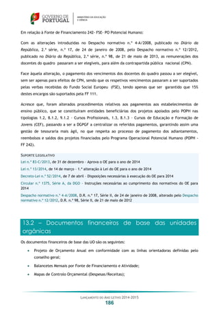 LANÇAMENTO DO ANO LETIVO 2014-2015
186
Em relação à Fonte de Financiamento 242- FSE- PO Potencial Humano:
Com as alterações introduzidas no Despacho normativo n.º 4-A/2008, publicado no Diário da
República, 2.ª série, n.º 17, de 24 de janeiro de 2008, pelo Despacho normativo n.º 12/2012,
publicado no Diário da República, 2.ª série, n.º 98, de 21 de maio de 2013, as remunerações dos
docentes do quadro passaram a ser elegíveis, para além da contrapartida pública nacional (CPN).
Face àquela alteração, o pagamento dos vencimentos dos docentes do quadro passou a ser elegível,
sem ser apenas para efeitos de CPN, sendo que os respetivos vencimentos passaram a ser suportados
pelas verbas recebidas do Fundo Social Europeu (FSE), tendo apenas que ser garantido que 15%
destes encargos são suportados pela FF 111.
Acresce que, foram alterados procedimentos relativos aos pagamentos aos estabelecimentos de
ensino público, que se constituíram entidades beneficiárias dos projetos apoiados pelo POPH nas
tipologias 1.2, 8.1.2, 9.1.2 – Cursos Profissionais, 1.3, 8.1.3 – Cursos de Educação e Formação de
Jovens (CEF), passando a ser a DGPGF a centralizar os referidos pagamentos, garantindo assim uma
gestão de tesouraria mais ágil, no que respeita ao processo de pagamento dos adiantamentos,
reembolsos e saldos dos projetos financiados pelo Programa Operacional Potencial Humano (POPH -
FF 242).
SUPORTE LEGISLATIVO
Lei n.º 83-C/2013, de 31 de dezembro – Aprova o OE para o ano de 2014
Lei n.º 13/2014, de 14 de março – 1.ª alteração à Lei do OE para o ano de 2014
Decreto-Lei n.º 52/2014, de 7 de abril – Disposições necessárias à execução do OE para 2014
Circular n.º 1375, Série A, da DGO – Instruções necessárias ao cumprimento dos normativos do OE para
2014
Despacho normativo n.º 4-A/2008, D.R. n.º 17, Série II, de 24 de janeiro de 2008, alterado pelo Despacho
normativo n.º 12/2012, D.R. n.º 98, Série II, de 21 de maio de 2012
13.2 – Documentos financeiros de base das unidades
orgânicas
Os documentos financeiros de base das UO são os seguintes:
 Projeto de Orçamento Anual em conformidade com as linhas orientadoras definidas pelo
conselho geral;
 Balancetes Mensais por Fonte de Financiamento e Atividade;
 Mapas de Controlo Orçamental (Despesas/Receitas);
 