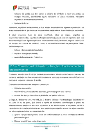 LANÇAMENTO DO ANO LETIVO 2014-2015
187
 Relatório de Gestão, que deve conter o relatório de atividades e incluir uma síntese da
situação financeira, considerando alguns indicadores de gestão financeira, indicadores
orçamentais e indicadores económicos;
 Conta de Gerência.
No entanto, no próximo ano económico, o atual modelo de contabilidade orçamental poderá vir a ser
acrescido das vertentes patrimonial e analítica nos estabelecimentos de ensino básico e secundário.
O atual orçamento base de caixa modificada (ótica de registo unigráfico de
pagamentos/recebimentos, segundo classificação económica) passará para um orçamento com base
de acréscimo (ótica de registo digráfico de ativos/passivos/fundo patrimonial, segundo classificação
por natureza dos custos e dos proveitos). Assim, os documentos financeiros de prestação de contas,
seriam os seguintes:
 Balanço e Demostração de Resultados;
 Mapas de execução orçamental;
 Anexos às Demonstrações Financeiras.
13.3 – Conselho Administrativo - Funções, funcionamento e
procedimentos
O conselho administrativo é o órgão deliberativo em matéria administrativo-financeira das UO, nos
termos da legislação em vigor, competindo-lhe assegurar o controlo orçamental, controlo financeiro,
controlo de tesouraria e controlo de gestão.
O conselho administrativo tem a seguinte composição:
 O diretor, que preside;
 O subdiretor ou um dos adjuntos do diretor, por ele designado para o efeito;
 O chefe dos serviços de administração escolar, ou quem o substitua.
O artigo 38.º do Decreto-Lei n.º 75/2008, de 22 de abril, alterado e republicado pelo Decreto-Lei n.º
137/2012, de 02 de junho, que aprova o regime de autonomia, administração e gestão dos
estabelecimentos públicos da educação pré-escolar e dos ensinos básico e secundário, define as
competências do conselho administrativo, sem prejuízo das competências que lhe sejam cometidas
por lei ou regulamento interno, competindo-lhe:
a) Aprovar o projeto de orçamento anual, em conformidade com as linhas orientadoras definidas
pelo conselho geral;
b) Elaborar o relatório de contas de gerência;
 
