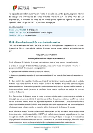 LANÇAMENTO DO ANO LETIVO 2014-2015
192
Nas aquisições de um bem ou serviço em regime de exceção aos Acordos Quadro, os prazos máximos
de execução dos contratos são de 3 anos, incluindo renovações (n.º 1 do artigo 440.º do CCP)
enquanto que, se realizados ao abrigo de um Acordo Quadro o prazo de vigência não poderá ser
superior a 4 anos (artigo 256.º do CCP), incluindo prorrogações.
SUPORTE LEGISLATIVO
Decreto-Lei n.º 18/2008, de 29 de janeiro
Decreto-Lei n.º 37/2007, de 19 de fevereiro, n.º 4 do artigo 5.º
Portaria n.º 103/2011, de 14 de março
13.5.2 – Contratos de aquisição e prestação de serviços
Com a entrada em vigor da Lei n.º 35/2014, de 20/6 (Lei do Trabalho em Funções Publicas), no dia 1
de agosto de 2014, a celebração de contratos de tarefa e avença, passa a obedecer ao previsto no artigo
32.º:
“Artigo 32.º da Lei n.º 35/2014
Celebração de contratos de prestação de serviço
1 — A celebração de contratos de tarefa e avença apenas pode ter lugar quando, cumulativamente:
a) Se trate da execução de trabalho não subordinado, para a qual se revele inconveniente o recurso a
qualquer modalidade de vínculo de emprego público;
b) Seja observado o regime legal de aquisição de serviços;
c) Seja comprovada pelo prestador do serviço a regularidade da sua situação fiscal e perante a segurança
social.
2 — Sem prejuízo dos requisitos referidos nas alíneas b) e c) do número anterior, a celebração de contratos
de tarefa e de avença depende de prévio parecer favorável dos membros do Governo responsáveis pelas
áreas das finanças e da Administração Pública, relativamente à verificação do requisito previsto na alínea a)
do número anterior, sendo os termos e tramitação desse parecer regulados por portaria dos mesmos
membros do Governo.
3 — Os membros do Governo a que se refere o número anterior podem, excecionalmente, autorizar a
celebração de um número máximo de contratos de tarefa e de avença, em termos a definir na portaria
prevista no número anterior, desde que, a par do cumprimento do disposto no n.º 1, não sejam excedidos os
prazos contratuais inicialmente previstos e os encargos financeiros globais anuais, que devam suportar os
referidos contratos, estejam inscritos na respetiva rubrica do orçamento do órgão ou do serviço.
4 — A verificação, através de relatório de auditoria efetuada pela IGF em articulação com a Direção –Geral
da Administração e do Emprego Público (DGAEP), da vigência de contratos de prestação de serviço para
execução de trabalho subordinado equivale ao reconhecimento pelo órgão ou serviço da necessidade de
ocupação de um posto de trabalho com recurso à constituição de um vínculo de emprego público por tempo
indeterminado ou a termo, conforme caracterização resultante daquela auditoria, determinando:
 