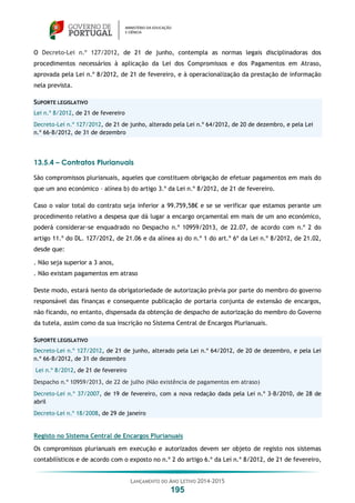 LANÇAMENTO DO ANO LETIVO 2014-2015
195
O Decreto-Lei n.º 127/2012, de 21 de junho, contempla as normas legais disciplinadoras dos
procedimentos necessários à aplicação da Lei dos Compromissos e dos Pagamentos em Atraso,
aprovada pela Lei n.º 8/2012, de 21 de fevereiro, e à operacionalização da prestação de informação
nela prevista.
SUPORTE LEGISLATIVO
Lei n.º 8/2012, de 21 de fevereiro
Decreto-Lei n.º 127/2012, de 21 de junho, alterado pela Lei n.º 64/2012, de 20 de dezembro, e pela Lei
n.º 66-B/2012, de 31 de dezembro
13.5.4 – Contratos Plurianuais
São compromissos plurianuais, aqueles que constituem obrigação de efetuar pagamentos em mais do
que um ano económico – alínea b) do artigo 3.º da Lei n.º 8/2012, de 21 de fevereiro.
Caso o valor total do contrato seja inferior a 99.759,58€ e se se verificar que estamos perante um
procedimento relativo a despesa que dá lugar a encargo orçamental em mais de um ano económico,
poderá considerar-se enquadrado no Despacho n.º 10959/2013, de 22.07, de acordo com n.º 2 do
artigo 11.º do DL. 127/2012, de 21.06 e da alínea a) do n.º 1 do art.º 6º da Lei n.º 8/2012, de 21.02,
desde que:
. Não seja superior a 3 anos,
. Não existam pagamentos em atraso
Deste modo, estará isento da obrigatoriedade de autorização prévia por parte do membro do governo
responsável das finanças e consequente publicação de portaria conjunta de extensão de encargos,
não ficando, no entanto, dispensada da obtenção de despacho de autorização do membro do Governo
da tutela, assim como da sua inscrição no Sistema Central de Encargos Plurianuais.
SUPORTE LEGISLATIVO
Decreto-Lei n.º 127/2012, de 21 de junho, alterado pela Lei n.º 64/2012, de 20 de dezembro, e pela Lei
n.º 66-B/2012, de 31 de dezembro
Lei n.º 8/2012, de 21 de fevereiro
Despacho n.º 10959/2013, de 22 de julho (Não existência de pagamentos em atraso)
Decreto-Lei n.º 37/2007, de 19 de fevereiro, com a nova redação dada pela Lei n.º 3-B/2010, de 28 de
abril
Decreto-Lei n.º 18/2008, de 29 de janeiro
Registo no Sistema Central de Encargos Plurianuais
Os compromissos plurianuais em execução e autorizados devem ser objeto de registo nos sistemas
contabilísticos e de acordo com o exposto no n.º 2 do artigo 6.º da Lei n.º 8/2012, de 21 de fevereiro,
 