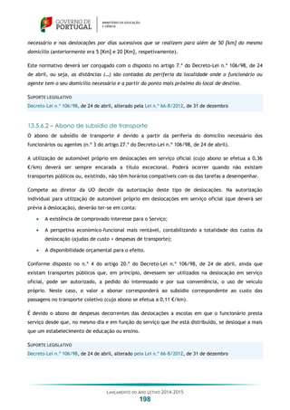 LANÇAMENTO DO ANO LETIVO 2014-2015
198
necessário e nas deslocações por dias sucessivos que se realizem para além de 50 [km] do mesmo
domicílio (anteriormente era 5 [Km] e 20 [Km], respetivamente).
Este normativo deverá ser conjugado com o disposto no artigo 7.º do Decreto-Lei n.º 106/98, de 24
de abril, ou seja, as distâncias (…) são contadas da periferia da localidade onde o funcionário ou
agente tem o seu domicílio necessário e a partir do ponto mais próximo do local de destino.
SUPORTE LEGISLATIVO
Decreto-Lei n.º 106/98, de 24 de abril, alterado pela Lei n.º 66-B/2012, de 31 de dezembro
13.5.6.2 – Abono de subsídio de transporte
O abono de subsídio de transporte é devido a partir da periferia do domicílio necessário dos
funcionários ou agentes (n.º 3 do artigo 27.º do Decreto-Lei n.º 106/98, de 24 de abril).
A utilização de automóvel próprio em deslocações em serviço oficial (cujo abono se efetua a 0,36
€/km) deverá ser sempre encarada a título excecional. Poderá ocorrer quando não existam
transportes públicos ou, existindo, não têm horários compatíveis com os das tarefas a desempenhar.
Compete ao diretor da UO decidir da autorização deste tipo de deslocações. Na autorização
individual para utilização de automóvel próprio em deslocações em serviço oficial (que deverá ser
prévia à deslocação), deverão ter-se em conta:
 A existência de comprovado interesse para o Serviço;
 A perspetiva económico-funcional mais rentável, contabilizando a totalidade dos custos da
deslocação (ajudas de custo + despesas de transporte);
 A disponibilidade orçamental para o efeito.
Conforme disposto no n.º 4 do artigo 20.º do Decreto-Lei n.º 106/98, de 24 de abril, ainda que
existam transportes públicos que, em princípio, devessem ser utilizados na deslocação em serviço
oficial, pode ser autorizado, a pedido do interessado e por sua conveniência, o uso de veículo
próprio. Neste caso, o valor a abonar corresponderá ao subsídio correspondente ao custo das
passagens no transporte coletivo (cujo abono se efetua a 0,11 €/km).
É devido o abono de despesas decorrentes das deslocações a escolas em que o funcionário presta
serviço desde que, no mesmo dia e em função do serviço que lhe está distribuído, se desloque a mais
que um estabelecimento de educação ou ensino.
SUPORTE LEGISLATIVO
Decreto-Lei n.º 106/98, de 24 de abril, alterado pela Lei n.º 66-B/2012, de 31 de dezembro
 