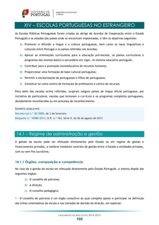 LANÇAMENTO DO ANO LETIVO 2014-2015
199
XIV – ESCOLAS PORTUGUESAS NO ESTRANGEIRO
As Escolas Públicas Portuguesas foram criadas ao abrigo de Acordos de Cooperação entre o Estado
Português e os estados dos países onde se encontram implantadas, e têm os objetivos seguintes:
a) Promover e difundir a língua e a cultura portuguesas, bem como os laços linguísticos e
culturais entre Portugal e os países referidos nos Acordos;
b) Aplicar as orientações curriculares para a educação pré-escolar, os planos curriculares e
programas dos ensinos básico e secundário em vigor, no sistema educativo português;
c) Contribuir para a promoção socioeducativa de recursos humanos;
d) Proporcionar uma formação de base cultural portuguesa;
e) Permitir a escolarização de portugueses e filhos de portugueses;
f) Constituir-se como centro de formação de professores e centro de recursos.
Para além das escolas acima referidas, surgiram nalguns países de língua oficial portuguesa, por
iniciativa de particulares, escolas que lecionam o currículo e os programas completos portugueses,
devidamente reconhecidos ou em processo de reconhecimento.
SUPORTE LEGISLATIVO
Decreto-Lei n.º 30/2009, de 3 de fevereiro
Despacho n.º 10980/2013, D.R. n.º 163, Série II, de 26 de agosto de 2013
14.1 – Regime de administração e gestão
A gestão da escola pode ser efetuada diretamente pelo Estado ou em regime de gestão e
financiamento privados, a celebrar mediante contrato de gestão entre o Estado e entidades privadas,
com ou sem fins lucrativos.
14.1.1 Órgãos, composição e competência
No caso de a gestão da escola ser efetuada diretamente pelo Estado Português, a mesma dispõe dos
seguintes órgãos:
a) O conselho de patronos;
b) A direção;
c) O conselho pedagógico.
1 - O conselho de patronos é um órgão consultivo ao qual compete apoiar e participar na definição
das linhas orientadoras da escola e nas tomadas de decisão da direção, em especial:
 