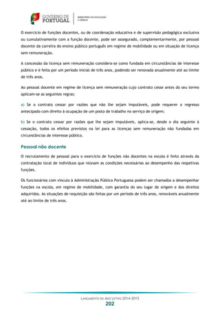 LANÇAMENTO DO ANO LETIVO 2014-2015
202
O exercício de funções docentes, ou de coordenação educativa e de supervisão pedagógica exclusiva
ou cumulativamente com a função docente, pode ser assegurado, complementarmente, por pessoal
docente da carreira do ensino público português em regime de mobilidade ou em situação de licença
sem remuneração.
A concessão da licença sem remuneração considera-se como fundada em circunstâncias de interesse
público e é feita por um período inicial de três anos, podendo ser renovada anualmente até ao limite
de três anos.
Ao pessoal docente em regime de licença sem remuneração cujo contrato cesse antes do seu termo
aplicam-se as seguintes regras:
a) Se o contrato cessar por razões que não lhe sejam imputáveis, pode requerer o regresso
antecipado com direito à ocupação de um posto de trabalho no serviço de origem;
b) Se o contrato cessar por razões que lhe sejam imputáveis, aplica-se, desde o dia seguinte à
cessação, todos os efeitos previstos na lei para as licenças sem remuneração não fundadas em
circunstâncias de interesse público.
Pessoal não docente
O recrutamento de pessoal para o exercício de funções não docentes na escola é feito através da
contratação local de indivíduos que reúnam as condições necessárias ao desempenho das respetivas
funções.
Os funcionários com vínculo à Administração Pública Portuguesa podem ser chamados a desempenhar
funções na escola, em regime de mobilidade, com garantia do seu lugar de origem e dos direitos
adquiridos. As situações de requisição são feitas por um período de três anos, renováveis anualmente
até ao limite de três anos.
 