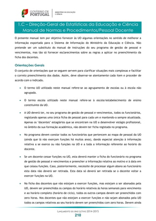 LANÇAMENTO DO ANO LETIVO 2014-2015
210
1.C – Direção-Geral de Estatísticas da Educação e Ciência
Manual de Normas e Procedimentos/Pessoal Docente
O presente manual tem por objetivo fornecer às UO algumas orientações no sentido de melhorar a
informação exportada para o Sistema de Informação do Ministério da Educação e Ciência. Não
pretende ser um substituto do manual de instruções do seu programa de gestão de pessoal e
vencimentos, mas tão só fornecer esclarecimentos sobre as regras a aplicar no preenchimento da
ficha dos docentes.
Orientações Gerais
O conjunto de orientações que se seguem servem para clarificar situações mais complexas e facilitar
o correto preenchimento dos dados. Assim, deve observar-se atentamente cada item e proceder de
acordo com o indicado.
 O termo UO utilizado neste manual refere-se ao agrupamento de escolas ou à escola não
agrupada.
 O termo escola utilizado neste manual refere-se à escola/estabelecimento de ensino
constituinte da UO.
 A UO deverá ter, no seu programa de gestão de pessoal e vencimentos, todos os funcionários,
registando apenas uma única ficha de pessoal para cada um e mantendo-a sempre atualizada.
Apenas os ‘docentes’ estagiários que se encontram na UO a desenvolver estágio profissional,
no âmbito da sua formação académica, não devem ter ficha registada no programa.
 No programa devem constar todos os funcionários que pertencem ao mapa de pessoal da UO
(ainda que lá não exerçam funções há muitos anos), dando especial atenção à informação
relativa a se exerce ou não funções na UO e a toda a informação referente ao horário do
docente.
 Se um docente cessar funções na UO, esta deverá manter a ficha do funcionário no programa
de gestão de pessoal e vencimentos e preencher a informação relativa ao motivo e à data em
que cessou funções. Caso, posteriormente, necessite de processar algum abono ao funcionário
esta data não deverá ser retirada. Esta data só deverá ser retirada se o docente voltar a
exercer funções na UO.
 Na ficha dos docentes que não estejam a exercer funções, mas estejam a ser abonados pela
UO, devem ser preenchidos os campos do horário relativos às horas semanais para vencimento
e ao horário completo (horário de ciclo), todos os outros campos devem ser preenchidos com
zero horas. Nos docentes que não estejam a exercer funções e não sejam abonados pela UO
todos os campos relativos ao seu horário devem ser preenchidos com zero horas. Devem ainda
 