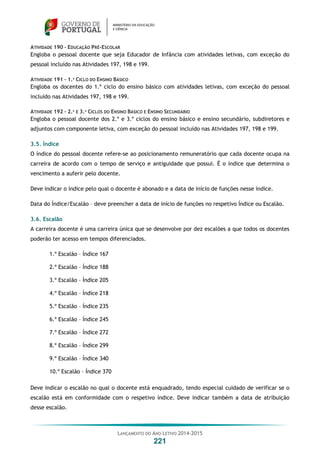 LANÇAMENTO DO ANO LETIVO 2014-2015
221
ATIVIDADE 190 – EDUCAÇÃO PRÉ-ESCOLAR
Engloba o pessoal docente que seja Educador de Infância com atividades letivas, com exceção do
pessoal incluído nas Atividades 197, 198 e 199.
ATIVIDADE 191 – 1.º CICLO DO ENSINO BÁSICO
Engloba os docentes do 1.º ciclo do ensino básico com atividades letivas, com exceção do pessoal
incluído nas Atividades 197, 198 e 199.
ATIVIDADE 192 – 2.º E 3.º CICLOS DO ENSINO BÁSICO E ENSINO SECUNDÁRIO
Engloba o pessoal docente dos 2.º e 3.º ciclos do ensino básico e ensino secundário, subdiretores e
adjuntos com componente letiva, com exceção do pessoal incluído nas Atividades 197, 198 e 199.
3.5. Índice
O índice do pessoal docente refere-se ao posicionamento remuneratório que cada docente ocupa na
carreira de acordo com o tempo de serviço e antiguidade que possui. É o índice que determina o
vencimento a auferir pelo docente.
Deve indicar o índice pelo qual o docente é abonado e a data de início de funções nesse índice.
Data do Índice/Escalão – deve preencher a data de início de funções no respetivo Índice ou Escalão.
3.6. Escalão
A carreira docente é uma carreira única que se desenvolve por dez escalões a que todos os docentes
poderão ter acesso em tempos diferenciados.
1.º Escalão – Índice 167
2.º Escalão – Índice 188
3.º Escalão – Índice 205
4.º Escalão – Índice 218
5.º Escalão – Índice 235
6.º Escalão – Índice 245
7.º Escalão – Índice 272
8.º Escalão – Índice 299
9.º Escalão – Índice 340
10.º Escalão – Índice 370
Deve indicar o escalão no qual o docente está enquadrado, tendo especial cuidado de verificar se o
escalão está em conformidade com o respetivo índice. Deve indicar também a data de atribuição
desse escalão.
 