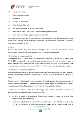 LANÇAMENTO DO ANO LETIVO 2014-2015
225
iii. Cessação de contrato.
iv. Provimento noutra escola.
v. Exoneração.
vi. Cessação da Mobilidade.
vii. Limite de Idade (70 anos).
viii. Conclusão sem sucesso do período experimental.
ix. Mútuo acordo entre o trabalhador e a entidade empregadora pública.
x. Perda superveniente dos requisitos da sua constituição.
Caso, posteriormente, necessite de processar algum abono ao docente que já tenha cessado funções,
deve manter a data em que cessou funções preenchida. Esta data só deve ser retirada se o docente
voltar a exercer funções na UO.
5. Horário
O horário de trabalho do pessoal docente corresponde ao n.º de horas de trabalho semanal
legalmente em vigor e abrange a componente letiva e a componente não letiva.
5.1. Definição de componente letiva
A componente letiva, a constar no horário semanal de cada docente, encontra-se fixada no artigo
77.º do ECD, considerando-se que está completa quando totalizar 25 horas semanais, no caso do
pessoal docente da educação pré-escolar e do 1.º ciclo do ensino básico, ou 22 horas semanais (1100
minutos), no caso do pessoal dos restantes ciclos e níveis de ensino, incluindo a educação especial.
5.2. Definição de componente não letiva
A componente não letiva do serviço docente encontra-se definida no artigo 82.º do ECD e abrange a
realização de trabalho individual e a prestação de trabalho no estabelecimento de educação ou
ensino.
O trabalho a nível individual pode compreender, para além da preparação das aulas e da avaliação do
processo ensino-aprendizagem, a elaboração de estudos e de trabalhos de investigação de natureza
pedagógica ou científica. Esta componente do horário do docente não é registada.
A componente não letiva de estabelecimento integra todo o trabalho não letivo realizado pelo
docente a nível do estabelecimento de ensino, e abrange:
i. As horas atribuídas ao docente, pela direção, como trabalho de escola, não devendo estas
ultrapassar 150 minutos semanais.
ii. As horas de redução da componente letiva que se transformem em trabalho de escola (artigo
79.º do ECD e reduções da componente letiva para o exercício de cargos). São excluídas as
 