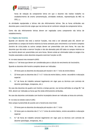 LANÇAMENTO DO ANO LETIVO 2014-2015
226
horas de redução da componente letiva em que o docente não realize trabalho no
estabelecimento de ensino (amamentação, atividades sindicais, representação do MEC na
CPCJ…).
As atividades equiparadas a letivas não são efetivamente letivas. São as horas atribuídas aos
docentes para o exercício de cargos que nos termos da lei conferem redução da componente letiva.
Como não são efetivamente letivas devem ser registadas como componente não letiva de
estabelecimento.
5.3. Registo dos horários
Quando um docente não está a exercer funções, mas está a ser abonado pela UO, devem ser
preenchidos os campos do horário relativos às horas semanais para vencimento e ao horário completo
(horário de ciclo),todos os outros campos devem ser preenchidos com zero horas. No caso dos
docentes que não estão a exercer funções e não são abonados pela UO todos os campos relativos ao
seu horário devem ser preenchidos com zero horas. Devem ainda ser eliminados todos os cargos e/ou
funções associados a estes docentes enquanto exerciam funções na UO.
N.º DE HORAS SEMANAIS PARA VENCIMENTO (HSV)
Indicar o n.º de horas que devem ser consideradas para o cálculo do vencimento do funcionário.
Quando os docentes têm horário completo devem ser indicadas:
i. 25 horas para os docentes da educação pré-escolar e do 1.º ciclo do ensino básico
ii. 22 horas para os docentes dos 2.º e 3.º ciclos do ensino básico, ensino secundário e educação
especial
iii. N.º de horas de trabalho semanal legalmente em vigor para os técnicos com contrato de
docente (psicólogos, terapeutas, etc.)
No caso dos docentes do quadro com horário a tempo parcial, nos termos definidos no artigo 85.º de
ECD, devem ser indicadas as horas que lhe estão efetivamente atribuídas.
No caso dos docentes contratados com horário incompleto devem ser indicadas as horas do contrato.
N.º DE HORAS EM HORÁRIO COMPLETO (HC)
Este campo é preenchido de acordo com o horário do ciclo/nível:
i. 25 horas para os docentes da educação pré-escolar e do 1.º ciclo
ii. 22 horas para os docentes dos 2.º e 3.º ciclos do ensino básico, ensino secundário e educação
especial
iii. N.º de horas de trabalho semanal legalmente em vigor para os técnicos com contrato de
docente (psicólogos, terapeutas, etc.)
 