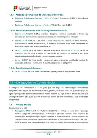 LANÇAMENTO DO ANO LETIVO 2014-2015
23
1.8.3 – Associação Portuguesa do Ensino Superior Privado
 Boletim do Trabalho e do Emprego, 1.ª série, n.º 43, de 22 de novembro de 2002 — Alteração dos
estatutos
 Boletim do Trabalho e do Emprego, 1.ª série, n.º 18, de 15 de maio de 2010
1.8.4 – Associações de Pais e de Encarregados de Educação
 Decreto-Lei n.º 372/90, de 27 de novembro — Disciplina o regime de constituição, os direitos e os
deveres a que ficam subordinadas as associações de pais e encarregados de educação
 Decreto-Lei n.º 80/99, de 16 de março — Altera o Decreto-Lei n.º 372/90, de 27 de Novembro,
que disciplina o regime de constituição, os direitos e os deveres a que ficam subordinadas as
associações de pais e encarregados de educação
 Lei n.º 29/2006, de 4 de julho — Segunda alteração ao Decreto-Lei n.º 372/90, de 27 de
Novembro, que disciplina o regime de constituição, os direitos e os deveres a que ficam
subordinadas as associações de pais e encarregados de educação
 Lei n.º 40/2007, de 24 de agosto — Aprova um regime especial de constituição imediata de
associações e atualiza o regime geral de constituição previsto no Código Civil
1.8.5 – Associações de Estudantes
 Lei n.º 23/2006, de 23 de junho — Estabelece o regime jurídico do associativismo jovem
1.9 – Delegações de Competências
A delegação de competências é o ato pelo qual um órgão da Administração, normalmente
competente para decidir em determinada matéria, permite, de acordo com a lei, que outro órgão ou
agente pratique atos administrativos sobre a mesma matéria. Ou seja, trata-se de um ato pelo qual
um órgão transfere para outro o poder de exercício normal de uma competência, cuja titularidade
lhe pertence.
1.9.1 – Primeiro-Ministro
PRIMEIRO-MINISTRO NO MEC
 Resolução n.º 17/2011. D.R. n.º 199, Série II de 2011-10-17 — Delega, ao abrigo do n.º 1 do artigo
109.º do Código dos Contratos Públicos, no Ministro da Educação e Ciência, com a faculdade de
subdelegação, a competência para a prática de todos os atos subsequentes a realizar no âmbito do
concurso público internacional, determinado pela Resolução do Conselho de Ministros n.º 69/2009,
de 20 de agosto, para a aquisição dos serviços e bens necessários à implementação de um sistema
 