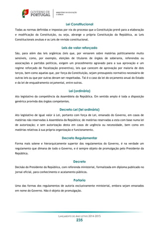 LANÇAMENTO DO ANO LETIVO 2014-2015
235
Lei Constitucional
Todas as normas definidas e impostas por via do processo que a Constituição prevê para a elaboração
e modificação da Constituição, ou seja, abrange a própria Constituição da República, as Leis
Constitucionais avulsas e as Leis de revisão constitucional.
Leis de valor reforçado
São, para além das leis orgânicas (leis que, por versarem sobre matérias politicamente muito
sensíveis, como, por exemplo, eleições de titulares de órgãos de soberania, referendos ou
associações e partidos políticos, exigem um procedimento agravado para a sua aprovação e um
regime reforçado de fiscalização preventiva), leis que carecem de aprovação por maioria de dois
terços, bem como aquelas que, por força da Constituição, sejam pressuposto normativo necessário de
outras leis ou que por outras devam ser respeitadas. Tal é o caso da lei do orçamento anual do Estado
e da lei de enquadramento orçamental, entre outras.
Lei (ordinária)
Ato legislativo da competência da Assembleia da República. Em sentido amplo é toda a disposição
genérica provinda dos órgãos competentes.
Decreto-Lei (lei ordinária)
Ato legislativo de igual valor à Lei, portanto com força de Lei, emanado do Governo, em casos de
matérias não reservadas à Assembleia da República; de matérias reservadas a esta com base numa lei
de autorização; e sem autorização desta em casos de urgência ou necessidade, bem como em
matérias relativas à sua própria organização e funcionamento.
Decreto Regulamentar
Forma mais solene e hierarquicamente superior dos regulamentos do Governo, é na verdade um
regulamento que dimana de todo o Governo, e é sempre objeto de promulgação pelo Presidente da
República.
Decreto
Decisão do Presidente da República, com referenda ministerial, formalizada em diploma publicado no
jornal oficial, para conhecimento e acatamento públicos.
Portaria
Uma das formas dos regulamentos de autoria exclusivamente ministerial, embora sejam emanados
em nome do Governo. Não é objeto de promulgação.
 