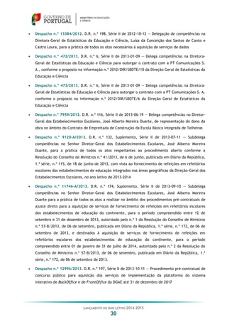 LANÇAMENTO DO ANO LETIVO 2014-2015
30
 Despacho n.º 13384/2012. D.R. n.º 198, Série II de 2012-10-12 — Delegação de competências na
Diretora-Geral de Estatísticas da Educação e Ciência, Luísa da Conceição dos Santos de Canto e
Castro Loura, para a prática de todos os atos necessários à aquisição de serviços de dados
 Despacho n.º 472/2013. D.R. n.º 6, Série II de 2013-01-09 — Delega competências na Diretora-
Geral de Estatísticas da Educação e Ciência para outorgar o contrato com a PT Comunicações S.
A., conforme o proposto na informação n.º 2012/DIR/SBDTE/10 da Direção Geral de Estatísticas da
Educação e Ciência
 Despacho n.º 473/2013. D.R. n.º 6, Série II de 2013-01-09 — Delega competências na Diretora-
Geral de Estatísticas da Educação e Ciência para outorgar o contrato com a PT Comunicações S. A.
conforme o proposto na informação n.º 2012/DIR/SBDTE/6 da Direção Geral de Estatísticas da
Educação e Ciência
 Despacho n.º 7959/2013. D.R. n.º 116, Série II de 2013-06-19 — Delega competências no Diretor-
Geral dos Estabelecimentos Escolares, José Alberto Moreira Duarte, de representação do dono da
obra no âmbito do Contrato de Empreitada de Construção da Escola Básica Integrada de Telheiras
 Despacho n.º 9120-A/2013. D.R. n.º 132, Suplemento, Série II de 2013-07-11 — Subdelega
competências no Senhor Diretor-Geral dos Estabelecimentos Escolares, José Alberto Moreira
Duarte, para a prática de todos os atos respeitantes ao procedimento aberto conforme a
Resolução do Conselho de Ministros n.º 41/2013, de 6 de junho, publicada em Diário da República,
1.ª série, n.º 115, de 18 de junho de 2013, com vista ao fornecimento de refeições em refeitórios
escolares dos estabelecimentos de educação integrados nas áreas geográficas da Direção-Geral dos
Estabelecimentos Escolares, no ano letivo de 2013-2014
 Despacho n.º 11746-A/2013. D.R. n.º 174, Suplemento, Série II de 2013-09-10 — Subdelega
competências no Senhor Diretor-Geral dos Estabelecimentos Escolares, José Alberto Moreira
Duarte para a prática de todos os atos a realizar no âmbito dos procedimentos pré-contratuais de
ajuste direto para a aquisição de serviços de fornecimento de refeições em refeitórios escolares
dos estabelecimentos de educação do continente, para o período compreendido entre 12 de
setembro e 31 de dezembro de 2013, autorizado pelo n.º 1 da Resolução do Conselho de Ministros
n.º 57-B/2013, de 06 de setembro, publicada em Diário da República, 1.ª série, n.º 172, de 06 de
setembro de 2013, e destinados à aquisição de serviços de fornecimento de refeições em
refeitórios escolares dos estabelecimentos de educação do continente, para o período
compreendido entre 01 de janeiro de 31 de julho de 2014, autorizado pelo n.º 2 da Resolução do
Conselho de Ministros n.º 57-B/2013, de 06 de setembro, publicada em Diário da República, 1.ª
série, n.º 172, de 06 de setembro de 2013.
 Despacho n.º 12996/2013. D.R. n.º 197, Série II de 2013-10-11 — Procedimento pré-contratual de
concurso público para aquisição dos serviços de implementação da plataforma do sistema
interativo de BackOffice e de FrontOffice da DGAE até 31 de dezembro de 2017
 