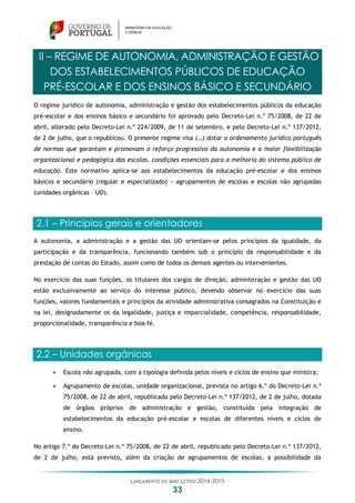 LANÇAMENTO DO ANO LETIVO 2014-2015
33
II – REGIME DE AUTONOMIA, ADMINISTRAÇÃO E GESTÃO
DOS ESTABELECIMENTOS PÚBLICOS DE EDUCAÇÃO
PRÉ-ESCOLAR E DOS ENSINOS BÁSICO E SECUNDÁRIO
O regime jurídico de autonomia, administração e gestão dos estabelecimentos públicos da educação
pré-escolar e dos ensinos básico e secundário foi aprovado pelo Decreto-Lei n.º 75/2008, de 22 de
abril, alterado pelo Decreto-Lei n.º 224/2009, de 11 de setembro, e pelo Decreto-Lei n.º 137/2012,
de 2 de julho, que o republicou. O presente regime visa (…) dotar o ordenamento jurídico português
de normas que garantam e promovam o reforço progressivo da autonomia e a maior flexibilização
organizacional e pedagógica das escolas, condições essenciais para a melhoria do sistema público de
educação. Este normativo aplica-se aos estabelecimentos da educação pré-escolar e dos ensinos
básicos e secundário (regular e especializado) − agrupamentos de escolas e escolas não agrupadas
(unidades orgânicas – UO).
2.1 – Princípios gerais e orientadores
A autonomia, a administração e a gestão das UO orientam-se pelos princípios da igualdade, da
participação e da transparência, funcionando também sob o princípio da responsabilidade e da
prestação de contas do Estado, assim como de todos os demais agentes ou intervenientes.
No exercício das suas funções, os titulares dos cargos de direção, administração e gestão das UO
estão exclusivamente ao serviço do interesse público, devendo observar no exercício das suas
funções, valores fundamentais e princípios da atividade administrativa consagrados na Constituição e
na lei, designadamente os da legalidade, justiça e imparcialidade, competência, responsabilidade,
proporcionalidade, transparência e boa-fé.
2.2 – Unidades orgânicas
 Escola não agrupada, com a tipologia definida pelos níveis e ciclos de ensino que ministra;
 Agrupamento de escolas, unidade organizacional, prevista no artigo 6.º do Decreto-Lei n.º
75/2008, de 22 de abril, republicado pelo Decreto-Lei n.º 137/2012, de 2 de julho, dotada
de órgãos próprios de administração e gestão, constituída pela integração de
estabelecimentos da educação pré-escolar e escolas de diferentes níveis e ciclos de
ensino.
No artigo 7.º do Decreto-Lei n.º 75/2008, de 22 de abril, republicado pelo Decreto-Lei n.º 137/2012,
de 2 de julho, está previsto, além da criação de agrupamentos de escolas, a possibilidade da
 