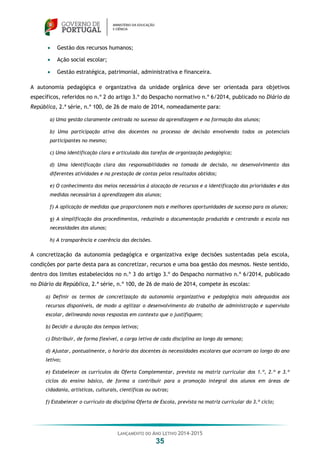 LANÇAMENTO DO ANO LETIVO 2014-2015
35
 Gestão dos recursos humanos;
 Ação social escolar;
 Gestão estratégica, patrimonial, administrativa e financeira.
A autonomia pedagógica e organizativa da unidade orgânica deve ser orientada para objetivos
específicos, referidos no n.º 2 do artigo 3.º do Despacho normativo n.º 6/2014, publicado no Diário da
República, 2.ª série, n.º 100, de 26 de maio de 2014, nomeadamente para:
a) Uma gestão claramente centrada no sucesso da aprendizagem e na formação dos alunos;
b) Uma participação ativa dos docentes no processo de decisão envolvendo todos os potenciais
participantes no mesmo;
c) Uma identificação clara e articulada das tarefas de organização pedagógica;
d) Uma identificação clara das responsabilidades na tomada de decisão, no desenvolvimento das
diferentes atividades e na prestação de contas pelos resultados obtidos;
e) O conhecimento dos meios necessários à alocação de recursos e a identificação das prioridades e das
medidas necessárias à aprendizagem dos alunos;
f) A aplicação de medidas que proporcionem mais e melhores oportunidades de sucesso para os alunos;
g) A simplificação dos procedimentos, reduzindo a documentação produzida e centrando a escola nas
necessidades dos alunos;
h) A transparência e coerência das decisões.
A concretização da autonomia pedagógica e organizativa exige decisões sustentadas pela escola,
condições por parte desta para as concretizar, recursos e uma boa gestão dos mesmos. Neste sentido,
dentro dos limites estabelecidos no n.º 3 do artigo 3.º do Despacho normativo n.º 6/2014, publicado
no Diário da República, 2.ª série, n.º 100, de 26 de maio de 2014, compete às escolas:
a) Definir os termos de concretização da autonomia organizativa e pedagógica mais adequados aos
recursos disponíveis, de modo a agilizar o desenvolvimento do trabalho de administração e supervisão
escolar, delineando novas respostas em contexto que o justifiquem;
b) Decidir a duração dos tempos letivos;
c) Distribuir, de forma flexível, a carga letiva de cada disciplina ao longo da semana;
d) Ajustar, pontualmente, o horário dos docentes às necessidades escolares que ocorram ao longo do ano
letivo;
e) Estabelecer os currículos da Oferta Complementar, prevista na matriz curricular dos 1.º, 2.º e 3.º
ciclos do ensino básico, de forma a contribuir para a promoção integral dos alunos em áreas de
cidadania, artísticas, culturais, científicas ou outras;
f) Estabelecer o currículo da disciplina Oferta de Escola, prevista na matriz curricular do 3.º ciclo;
 