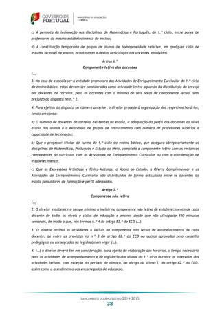 LANÇAMENTO DO ANO LETIVO 2014-2015
38
c) A permuta da lecionação nas disciplinas de Matemática e Português, do 1.º ciclo, entre pares de
professores do mesmo estabelecimento de ensino;
d) A constituição temporária de grupos de alunos de homogeneidade relativa, em qualquer ciclo de
estudos ou nível de ensino, acautelando a devida articulação dos docentes envolvidos.
Artigo 6.º
Componente letiva dos docentes
(…)
3. No caso de a escola ser a entidade promotora das Atividades de Enriquecimento Curricular do 1.º ciclo
do ensino básico, estas devem ser consideradas como atividade letiva aquando da distribuição do serviço
aos docentes de carreira, para os docentes com o mínimo de seis horas de componente letiva, sem
prejuízo do disposto no n.º 2.
4. Para efeitos do disposto no número anterior, o diretor procede à organização dos respetivos horários,
tendo em conta:
a) O número de docentes de carreira existentes na escola, a adequação do perfil dos docentes ao nível
etário dos alunos e a existência de grupos de recrutamento com número de professores superior à
capacidade de lecionação;
b) Que o professor titular de turma do 1.º ciclo do ensino básico, que assegura obrigatoriamente as
disciplinas de Matemática, Português e Estudo do Meio, completa a componente letiva com as restantes
componentes do currículo, com as Atividades de Enriquecimento Curricular ou com a coordenação de
estabelecimento;
c) Que as Expressões Artísticas e Físico-Motoras, o Apoio ao Estudo, a Oferta Complementar e as
Atividades de Enriquecimento Curricular são distribuídos de forma articulada entre os docentes da
escola possuidores de formação e perfil adequados.
Artigo 7.º
Componente não letiva
(…)
2. O diretor estabelece o tempo mínimo a incluir na componente não letiva de estabelecimento de cada
docente de todos os níveis e ciclos de educação e ensino, desde que não ultrapasse 150 minutos
semanais, de modo a que, nos termos n.º 4 do artigo 82.º do ECD (…).
3. O diretor atribui as atividades a incluir na componente não letiva de estabelecimento de cada
docente, de entre as previstas no n.º 3 do artigo 82.º do ECD ou outras aprovadas pelo conselho
pedagógico ou consagradas na legislação em vigor (…).
4. (…) o diretor deverá ter em consideração, para efeito da elaboração dos horários, o tempo necessário
para as atividades de acompanhamento e de vigilância dos alunos do 1.º ciclo durante os intervalos das
atividades letivas, com exceção do período de almoço, ao abrigo da aliena l) do artigo 82.º do ECD,
assim como o atendimento aos encarregados de educação.
 