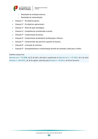 LANÇAMENTO DO ANO LETIVO 2014-2015
49
o Resultados da avaliação externa;
o Resultados da autoavaliação;
 Cláusula 1ª - Os objetivos gerais;
 Cláusula 2ª - Os objetivos operacionais;
 Cláusula 3ª – Plano de ação estratégica;
 Cláusula 4ª - Competências reconhecidas à escola;
 Cláusula 5ª - Compromissos da escola;
 Cláusula 6ª - Compromissos do Ministério da Educação e Ciência;
 Cláusula 7ª - Compromissos dos parceiros (quando os houver);
 Cláusula 8ª - A duração do contrato;
 Cláusula 9ª - Acompanhamento e monitorização através de comissão criada para o efeito.
SUPORTE LEGISLATIVO
Decreto-Lei n.º 75/2008, de 22 de abril, alterado e republicado no Decreto-Lei n.º 137/2012, de 2 de julho
Portaria n.º 265/2012, de 30 de agosto, alterada pela Portaria n.º 44/2014, de 20 de fevereiro
 