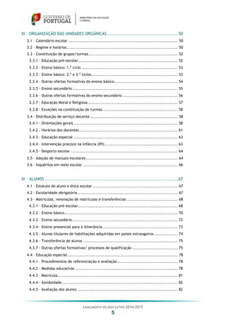 LANÇAMENTO DO ANO LETIVO 2014-2015
5
III – ORGANIZAÇÃO DAS UNIDADES ORGÂNICAS..............................................50
3.1 – Calendário escolar ................................................................................ 50
3.2 – Regime e horários................................................................................. 50
3.3 – Constituição de grupos/turmas................................................................. 52
3.3.1 – Educação pré-escolar......................................................................... 52
3.3.2 – Ensino básico: 1.º ciclo ...................................................................... 53
3.3.3 – Ensino básico: 2.º e 3.º ciclos............................................................... 53
3.3.4 – Outras ofertas formativas do ensino básico .............................................. 54
3.3.5 - Ensino secundário ............................................................................. 55
3.3.6 – Outras ofertas formativas do ensino secundário ........................................ 56
3.3.7 - Educação Moral e Religiosa.................................................................. 57
3.3.8 – Exceções na constituição de turmas....................................................... 58
3.4 – Distribuição de serviço docente ................................................................ 58
3.4.1 - Orientações gerais ............................................................................ 58
3.4.2 - Horários dos docentes........................................................................ 61
3.4.3 – Educação especial ............................................................................ 63
3.4.4 – Intervenção precoce na infância (IPI) ..................................................... 63
3.4.5 – Desporto escolar .............................................................................. 64
3.5 – Adoção de manuais escolares ................................................................... 64
3.6 – Inquéritos em meio escolar ..................................................................... 66
IV – ALUNOS ......................................................................................67
4.1 – Estatuto do aluno e ética escolar .............................................................. 67
4.2 – Escolaridade obrigatória ......................................................................... 67
4.3 – Matrículas, renovação de matrículas e transferências ..................................... 68
4.3.1 – Educação pré-escolar......................................................................... 68
4.3.2 – Ensino básico................................................................................... 70
4.3.3 – Ensino secundário ............................................................................. 72
4.3.4 – Ensino presencial para a itinerância....................................................... 73
4.3.5 – Alunos titulares de habilitações adquiridas em países estrangeiros ................. 74
4.3.6 – Transferência de alunos ..................................................................... 75
4.3.7 – Outras ofertas formativas/ processos de qualificação ................................. 75
4.4 – Educação especial................................................................................. 78
4.4.1 – Procedimentos de referenciação e avaliação ............................................ 78
4.4.2 – Medidas educativas ........................................................................... 78
4.4.3 – Matrícula........................................................................................ 81
4.4.4 – Assiduidade..................................................................................... 82
4.4.5 – Avaliação dos alunos ......................................................................... 82
 