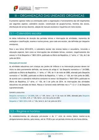 LANÇAMENTO DO ANO LETIVO 2014-2015
50
III – ORGANIZAÇÃO DAS UNIDADES ORGÂNICAS
O presente capítulo indica as orientações sobre a organização e funcionamento das UO respeitantes
aos seguintes aspetos: calendário escolar, constituição de grupos/turmas, horários dos alunos,
distribuição de serviço docente, adoção de manuais escolares e inquéritos em meio escolar.
3.1 – Calendário escolar
As datas indicativas de duração dos períodos letivos e interrupção de atividades, momentos de
avaliação e classificação, exames e outras provas, para cada ano escolar, são definidas por despacho
ministerial.
Para o ano letivo 2014-2015, o calendário escolar dos ensinos básico e secundário, incluindo a
educação especial, bem como as interrupções das atividades letivas, constam, respetivamente dos
anexos I e II do Despacho n.º 8651/2014, publicado no Diário da República, 2.ª série, n.º 126, de 3 de
julho de 2014.
Educação pré-escolar
As atividades educativas com crianças nos jardins de infância e na intervenção precoce devem ter
início na data previamente definida, nos termos do artigo 6.º do Despacho normativo n.º 24/2000,
publicado no Diário da República, 1.ª série, n.º 109, de 11 de maio de 2000, alterado pelo Despacho
normativo n.º 36/2002, publicado no Diário da República, 1.ª série, n.º 128, de 4 de junho de 2002,
de acordo com o calendário indicativo constante no anexo I do Despacho n.º 8651/2014, publicado no
Diário da República, 2.ª série, n.º 126, de 3 de julho de 2014. As interrupções das atividades
educativas nos períodos do Natal, Páscoa e Carnaval estão definidas nos n.ºs
1.2 e 1.3 do Despacho
supramencionado.
SUPORTE LEGISLATIVO
Despacho normativo n.º 24/2000, D.R. n.º 109, Série I, de 11 de maio de 2000, alterado pelo Despacho
normativo n.º 36/2002, D.R. n.º 128, Série I, de 4 de junho de 2002
Despacho n.º 8651/2014, D.R. n.º 126, Série II, de 3 de julho de 2014
3.2 – Regime e horários
Os estabelecimentos de educação pré-escolar e do 1.º ciclo do ensino básico manter-se-ão
obrigatoriamente abertos, pelo menos, até às 17h30 e por um período mínimo de oito horas diárias.
 