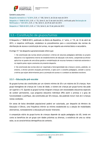 LANÇAMENTO DO ANO LETIVO 2014-2015
52
SUPORTE LEGISLATIVO
Despacho normativo n.º 6/2014, D.R. n.º 100, Série II, de 26 de maio de 2014
Despacho n.º 5048-B/2013, D.R. n.º 72, Série II, de 12 de abril de 2013, retificado pela Declaração de
Retificação n.º 525/2013, D.R. n.º 82, Série II, de 29 de abril de 2013
Despacho n.º 9265-B/2013, D.R. n.º 134, Série II, de 15 de julho de 2013
3.3 – Constituição de grupos/turmas
O Despacho n.º 5048-B/2013, publicado no Diário da República, 2.ª série, n.º 72, de 12 de abril de
2013, e respetiva retificação, estabelece os procedimentos para a concretização das normas da
distribuição de alunos e constituição de turmas, no que respeita aos ensinos básico e secundário.
O artigo 17.º do despacho supramencionado refere que:
1- Na constituição das turmas devem prevalecer critérios de natureza pedagógica definidos no projeto
educativo e no regulamento interno do estabelecimento de educação e de ensino, competindo ao diretor
aplicá-los no quadro de uma eficaz gestão e rentabilização de recursos humanos e materiais existentes e
no respeito pelas regras constantes do presente despacho.
2- Na constituição das turmas deve ser respeitada a heterogeneidade das crianças e jovens, podendo, no
entanto, o diretor perante situações pertinentes, e após ouvir o conselho pedagógico, atender a outros
critérios que sejam determinantes para a promoção do sucesso e o combate ao abandono escolares.
3.3.1 – Educação pré-escolar
Os grupos/turmas são constituídos por um número mínimo de 20 e um máximo de 25 crianças. Num
grupo homogéneo de crianças de 3 anos de idade, o número de crianças por grupo/turma não pode
ser superior a 15. Quando os grupos/turmas integram crianças com necessidades educativas especiais
de caráter permanente, cujo programa educativo individual (PEI) assim o preveja e o grau de
funcionalidade o justifique, são constituídos por 20 crianças, não podendo incluir mais de 2 crianças
nestas condições.
Em zonas de baixa densidade populacional poderá ser autorizada, por despacho do Ministro da
Educação e Ciência, uma frequência inferior ao mínimo estabelecido ou a adoção de modalidades
alternativas, nomeadamente a educação pré-escolar itinerante.
A composição etária do grupo/turma de crianças depende da opção pedagógica da UO, tendo em
conta os benefícios de um grupo com idades próximas ou diversas, a existência de uma ou várias
salas, ou as características demográficas do contexto.
 