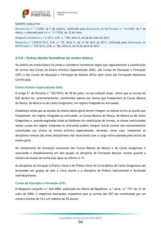 LANÇAMENTO DO ANO LETIVO 2014-2015
54
SUPORTE LEGISLATIVO
Decreto-Lei n.º 3/2008, de 7 de janeiro, retificado pela Declaração de Retificação n.º 10/2008, de 7 de
março, e alterado pela Lei n.º 21/2008, de 12 de maio
Despacho normativo n.º 6/2014, D.R. n.º 100, Série II, de 26 de maio de 2014
Despacho n.º 5048-B/2013, D.R. n.º 72, Série II, de 12 de abril de 2013, retificado pela Declaração de
Retificação n.º 525/2013, D.R. n.º 82, Série II, de 29 de abril de 2013
3.3.4 – Outras ofertas formativas do ensino básico
No âmbito do ensino básico há ainda a considerar normativos legais que regulamentam a constituição
de turmas dos Cursos do Ensino Artístico Especializado (EAE), dos Cursos de Educação e Formação
(CEF) e dos Cursos de Educação e Formação de Adultos (EFA), bem como das Formações Modulares
Certificadas.
Ensino Artístico Especializado (EAE)
O artigo 9.º da Portaria n.º 225/2012, de 30 de julho, na sua redação atual, refere que as turmas do
EAE devem ser, prioritariamente, constituídas apenas por alunos que frequentam os Cursos Básicos
de Dança, de Música ou de Canto Gregoriano, em regime integrado ou articulado.
Estabelece ainda que as escolas do ensino básico geral devem integrar na mesma turma os alunos que
frequentam, em regime integrado ou articulado, os Cursos Básicos de Dança, de Música ou de Canto
Gregoriano e, quando esgotadas todas as hipóteses de constituição de turmas, os alunos matriculados
nestes cursos em regime integrado ou articulado podem integrar outras turmas não exclusivamente
constituídas por alunos do ensino artístico especializado, devendo, nesse caso, frequentar as
disciplinas comuns das áreas disciplinares não vocacionais com a carga letiva adotada pela escola de
ensino geral.
Na componente de formação vocacional dos Cursos Básicos de Música e de Canto Gregoriano é
autorizado o desdobramento em dois grupos na disciplina de Formação Musical, exceto quando o
número de alunos da turma seja igual ou inferior a 15.
As disciplinas de Iniciação à Prática Vocal e de Prática Vocal do Curso Básico de Canto Gregoriano são
lecionadas em grupos de dois a cinco alunos e a disciplina de Prática Instrumental é lecionada
individualmente.
Cursos de Educação e Formação (CEF)
O Despacho conjunto n.º 453/2004, publicado em Diário da República, 2.ª série, n.º 175, de 27 de
julho de 2004, e respetivas alterações, estabelece que as turmas dos CEF são constituídas por um
número mínimo de 15 e um máximo de 25 alunos.
 