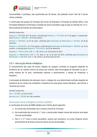 LANÇAMENTO DO ANO LETIVO 2014-2015
57
funcionalidade o justifique, são constituídas por 20 alunos, não podendo incluir mais de 2 alunos
nestas condições.
A constituição dos grupos de formação dos Cursos de Educação e Formação de Adultos (EFA) e das
Formações Modulares Certificadas no âmbito do ensino secundário rege-se pelo já referido em 3.3.4 -
Outras ofertas formativas do ensino básico.
SUPORTE LEGISLATIVO
Portaria n.º 230/2008, de 7 de março, alterada pela Portaria n.º 711/2010, de 17 de agosto, e republicada
pela Portaria n.º 283/2011, de 24 de outubro
Portaria n.º 225/2012, de 30 de julho, retificada pela Declaração de Retificação n.º 55/2012, de 28 de
setembro
Portaria n.º 243-B/2012, de 13 de agosto, retificada pela Declaração de Retificação n.º 58/2012, de 12 de
outubro, e alterada pela Portaria n.º 419-B/2012, de 20 de dezembro
Despacho n.º 9752-A/2012, D.R. n.º 138, Série II, de 18 de julho de 2012
Despacho n.º 5048-B/2013, D.R. n.º 72, Série II, de 12 de abril de 2013, retificado pela Declaração de
Retificação n.º 525/2013, D.R. n.º 82, Série II, de 29 de abril de 2013
3.3.7 - Educação Moral e Religiosa
O funcionamento das aulas de ensino religioso de qualquer confissão ou programa depende da
existência de um número mínimo de alunos que tenham, pelo encarregado de educação ou por si,
sendo maiores de 16 anos, manifestado expressa e positivamente, o desejo de frequentar a
disciplina.
A lecionação da disciplina de educação moral e religiosa de uma determinada confissão depende da
existência de um número de candidatos à frequência de aulas dessa mesma disciplina, não inferior a
10 alunos por turma.
SUPORTE LEGISLATIVO
Lei n.º 16/2001, de 22 de junho
Decreto-Lei n.º 329/98, de 2 de novembro
Educação Moral e Religiosa Católica (EMRC)
A constituição de turmas de EMRC obedece aos critérios gerais seguintes:
a) As turmas são constituídas com o número mínimo de 10 alunos;
b) Na constituição das turmas do 1.º ciclo, a escola pode integrar alunos dos diversos anos desse
ciclo de escolaridade;
c) Nos 2.º e 3.º ciclos e ensino secundário, sempre que necessário, as turmas integram alunos
provenientes de diversas turmas do mesmo ano de escolaridade;
 