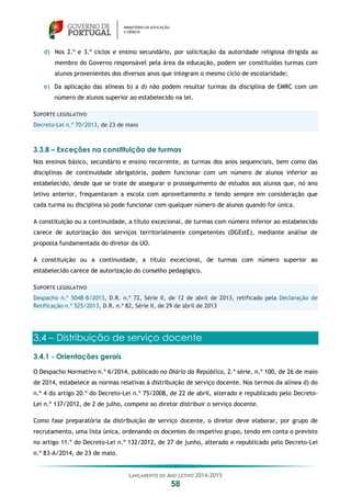 LANÇAMENTO DO ANO LETIVO 2014-2015
58
d) Nos 2.º e 3.º ciclos e ensino secundário, por solicitação da autoridade religiosa dirigida ao
membro do Governo responsável pela área da educação, podem ser constituídas turmas com
alunos provenientes dos diversos anos que integram o mesmo ciclo de escolaridade;
e) Da aplicação das alíneas b) a d) não podem resultar turmas da disciplina de EMRC com um
número de alunos superior ao estabelecido na lei.
SUPORTE LEGISLATIVO
Decreto-Lei n.º 70/2013, de 23 de maio
3.3.8 – Exceções na constituição de turmas
Nos ensinos básico, secundário e ensino recorrente, as turmas dos anos sequenciais, bem como das
disciplinas de continuidade obrigatória, podem funcionar com um número de alunos inferior ao
estabelecido, desde que se trate de assegurar o prosseguimento de estudos aos alunos que, no ano
letivo anterior, frequentaram a escola com aproveitamento e tendo sempre em consideração que
cada turma ou disciplina só pode funcionar com qualquer número de alunos quando for única.
A constituição ou a continuidade, a título excecional, de turmas com número inferior ao estabelecido
carece de autorização dos serviços territorialmente competentes (DGEstE), mediante análise de
proposta fundamentada do diretor da UO.
A constituição ou a continuidade, a título excecional, de turmas com número superior ao
estabelecido carece de autorização do conselho pedagógico.
SUPORTE LEGISLATIVO
Despacho n.º 5048-B/2013, D.R. n.º 72, Série II, de 12 de abril de 2013, retificado pela Declaração de
Retificação n.º 525/2013, D.R. n.º 82, Série II, de 29 de abril de 2013
3.4 – Distribuição de serviço docente
3.4.1 - Orientações gerais
O Despacho Normativo n.º 6/2014, publicado no Diário da República, 2.ª série, n.º 100, de 26 de maio
de 2014, estabelece as normas relativas à distribuição de serviço docente. Nos termos da alínea d) do
n.º 4 do artigo 20.º do Decreto-Lei n.º 75/2008, de 22 de abril, alterado e republicado pelo Decreto-
Lei n.º 137/2012, de 2 de julho, compete ao diretor distribuir o serviço docente.
Como fase preparatória da distribuição de serviço docente, o diretor deve elaborar, por grupo de
recrutamento, uma lista única, ordenando os docentes do respetivo grupo, tendo em conta o previsto
no artigo 11.º do Decreto-Lei n.º 132/2012, de 27 de junho, alterado e republicado pelo Decreto-Lei
n.º 83-A/2014, de 23 de maio.
 